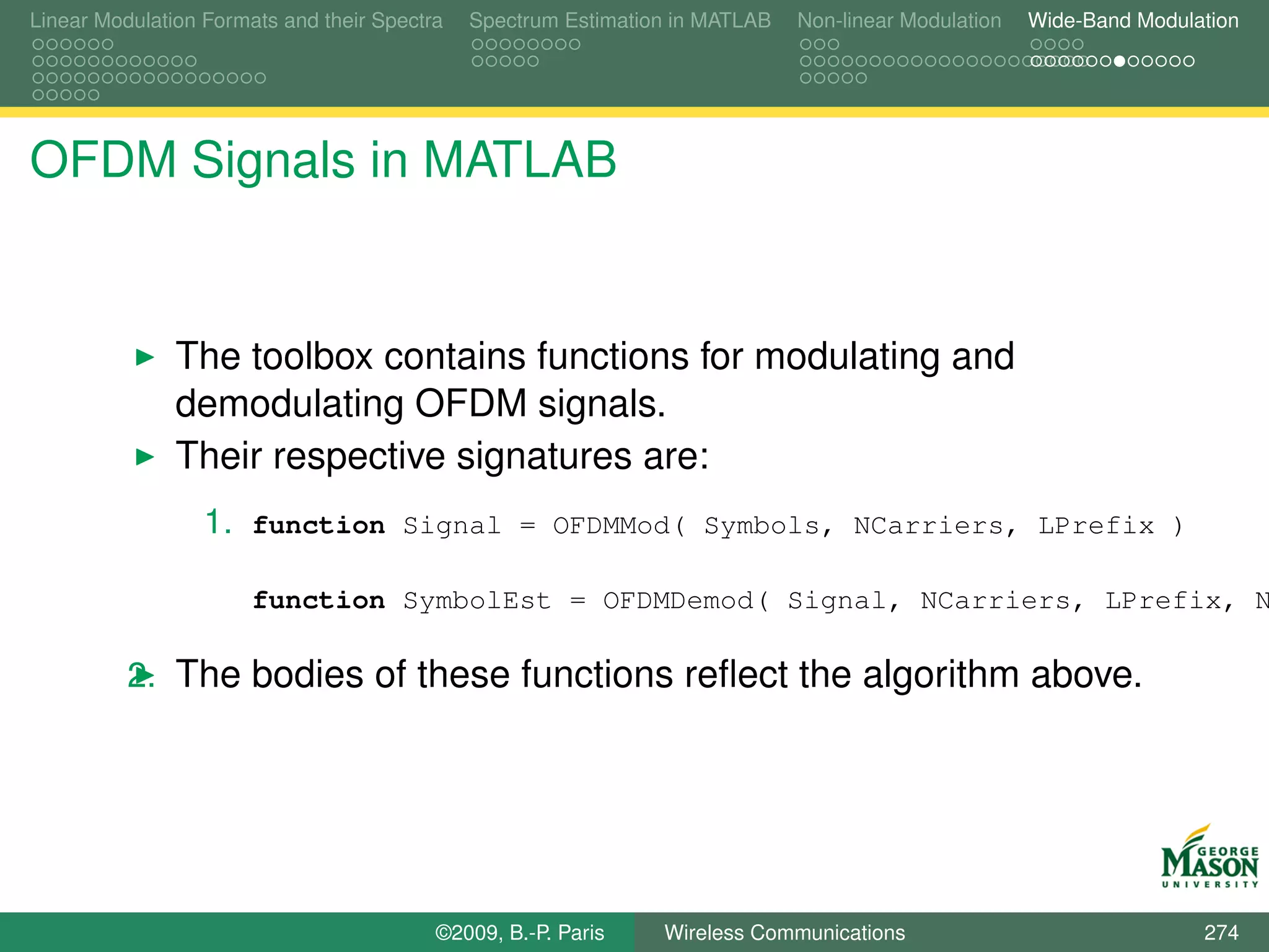 Linear Modulation Formats and their Spectra   Spectrum Estimation in MATLAB   Non-linear Modulation   Wide-Band Modulation




OFDM Signals in MATLAB


               The toolbox contains functions for modulating and
               demodulating OFDM signals.
               Their respective signatures are:
                  1. function Signal = OFDMMod( Symbols, NCarriers, LPrefix )

                       function SymbolEst = OFDMDemod( Signal, NCarriers, LPrefix, N

          2. The bodies of these functions reﬂect the algorithm above.




                                          ©2009, B.-P. Paris    Wireless Communications                               274
 