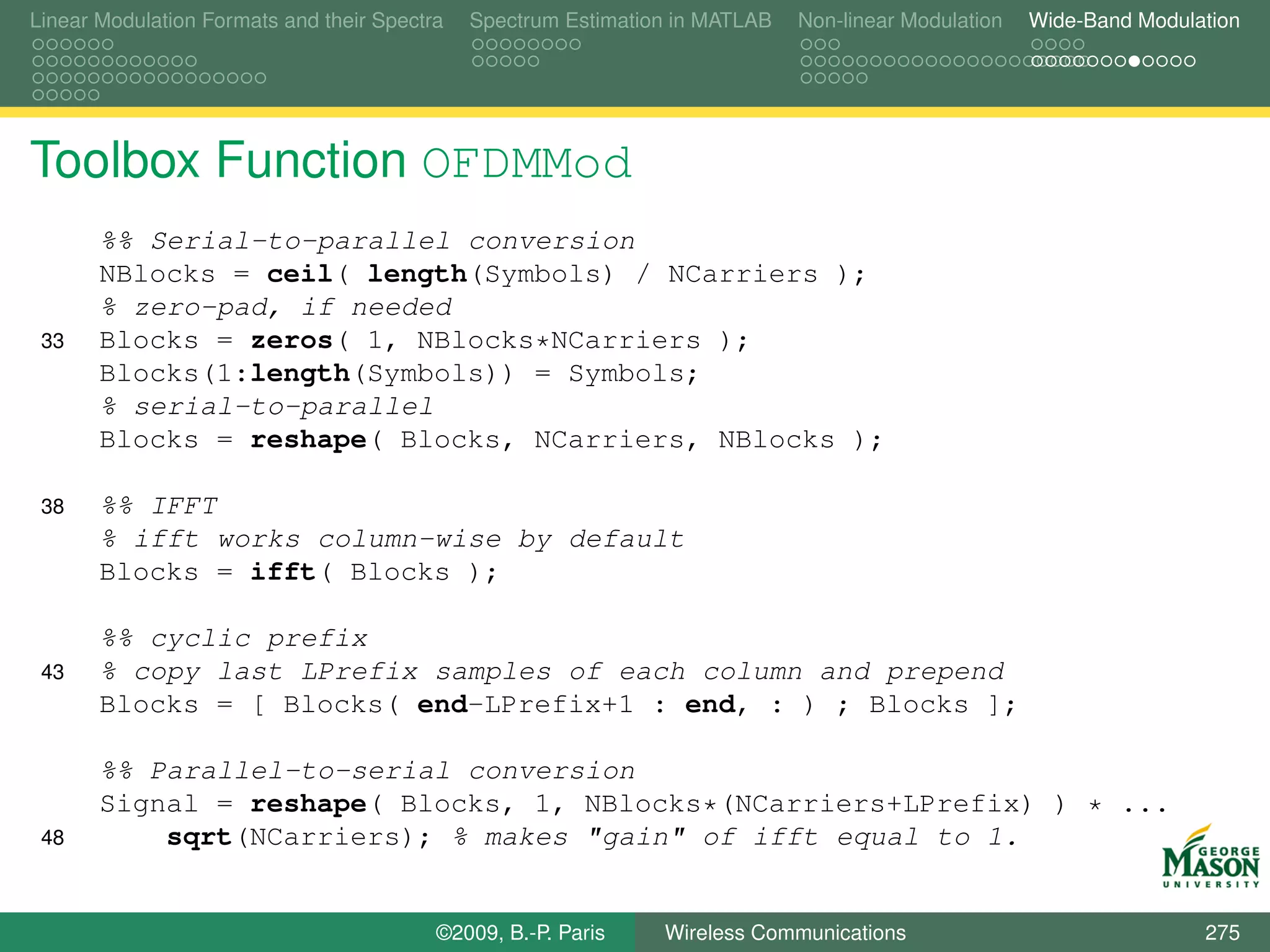 Linear Modulation Formats and their Spectra   Spectrum Estimation in MATLAB   Non-linear Modulation   Wide-Band Modulation




Toolbox Function OFDMMod
       %% Serial-to-parallel conversion
       NBlocks = ceil( length(Symbols) / NCarriers );
       % zero-pad, if needed
 33    Blocks = zeros( 1, NBlocks*NCarriers );
       Blocks(1:length(Symbols)) = Symbols;
       % serial-to-parallel
       Blocks = reshape( Blocks, NCarriers, NBlocks );

 38    %% IFFT
       % ifft works column-wise by default
       Blocks = ifft( Blocks );

       %% cyclic prefix
 43    % copy last LPrefix samples of each column and prepend
       Blocks = [ Blocks( end-LPrefix+1 : end, : ) ; Blocks ];

       %% Parallel-to-serial conversion
       Signal = reshape( Blocks, 1, NBlocks*(NCarriers+LPrefix) ) * ...
 48        sqrt(NCarriers); % makes "gain" of ifft equal to 1.


                                          ©2009, B.-P. Paris    Wireless Communications                               275
 