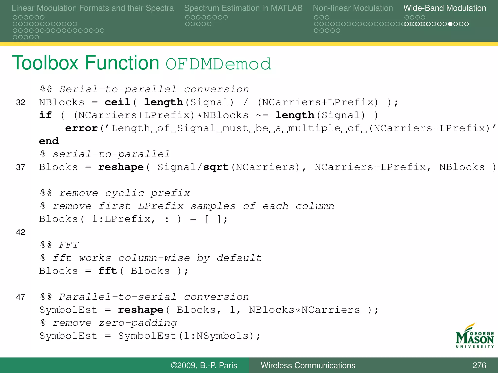 Linear Modulation Formats and their Spectra   Spectrum Estimation in MATLAB   Non-linear Modulation   Wide-Band Modulation




Toolbox Function OFDMDemod
       %% Serial-to-parallel conversion
 32    NBlocks = ceil( length(Signal) / (NCarriers+LPrefix) );
       if ( (NCarriers+LPrefix)*NBlocks ~= length(Signal) )
           error(’Length of Signal must be a multiple of (NCarriers+LPrefix)’
       end
       % serial-to-parallel
 37    Blocks = reshape( Signal/sqrt(NCarriers), NCarriers+LPrefix, NBlocks )

       %% remove cyclic prefix
       % remove first LPrefix samples of each column
       Blocks( 1:LPrefix, : ) = [ ];
 42
       %% FFT
       % fft works column-wise by default
       Blocks = fft( Blocks );

 47    %% Parallel-to-serial conversion
       SymbolEst = reshape( Blocks, 1, NBlocks*NCarriers );
       % remove zero-padding
       SymbolEst = SymbolEst(1:NSymbols);

                                          ©2009, B.-P. Paris    Wireless Communications                               276
 