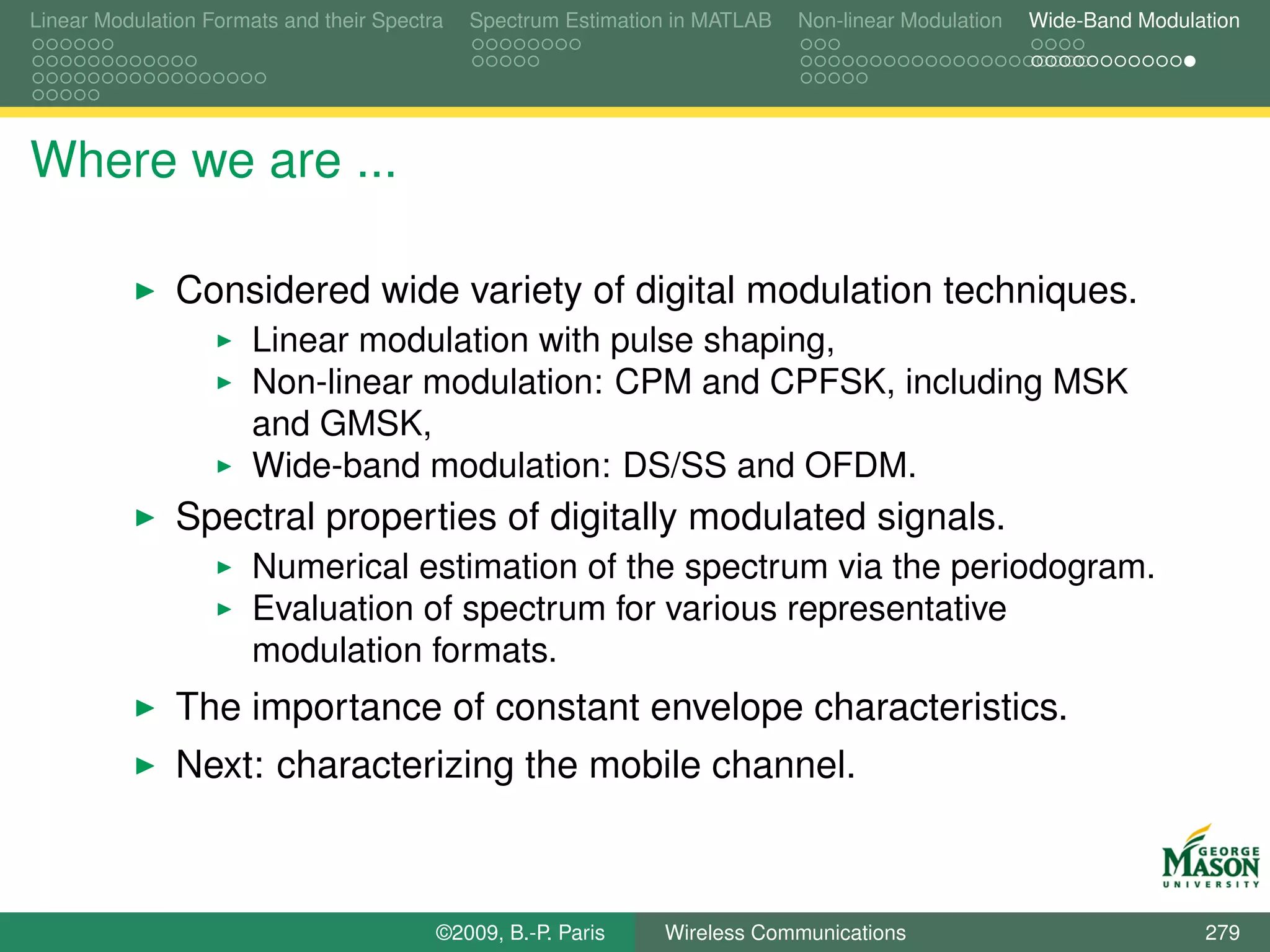 Linear Modulation Formats and their Spectra   Spectrum Estimation in MATLAB   Non-linear Modulation   Wide-Band Modulation




Where we are ...

               Considered wide variety of digital modulation techniques.
                       Linear modulation with pulse shaping,
                       Non-linear modulation: CPM and CPFSK, including MSK
                       and GMSK,
                       Wide-band modulation: DS/SS and OFDM.
               Spectral properties of digitally modulated signals.
                       Numerical estimation of the spectrum via the periodogram.
                       Evaluation of spectrum for various representative
                       modulation formats.
               The importance of constant envelope characteristics.
               Next: characterizing the mobile channel.



                                          ©2009, B.-P. Paris    Wireless Communications                               279
 