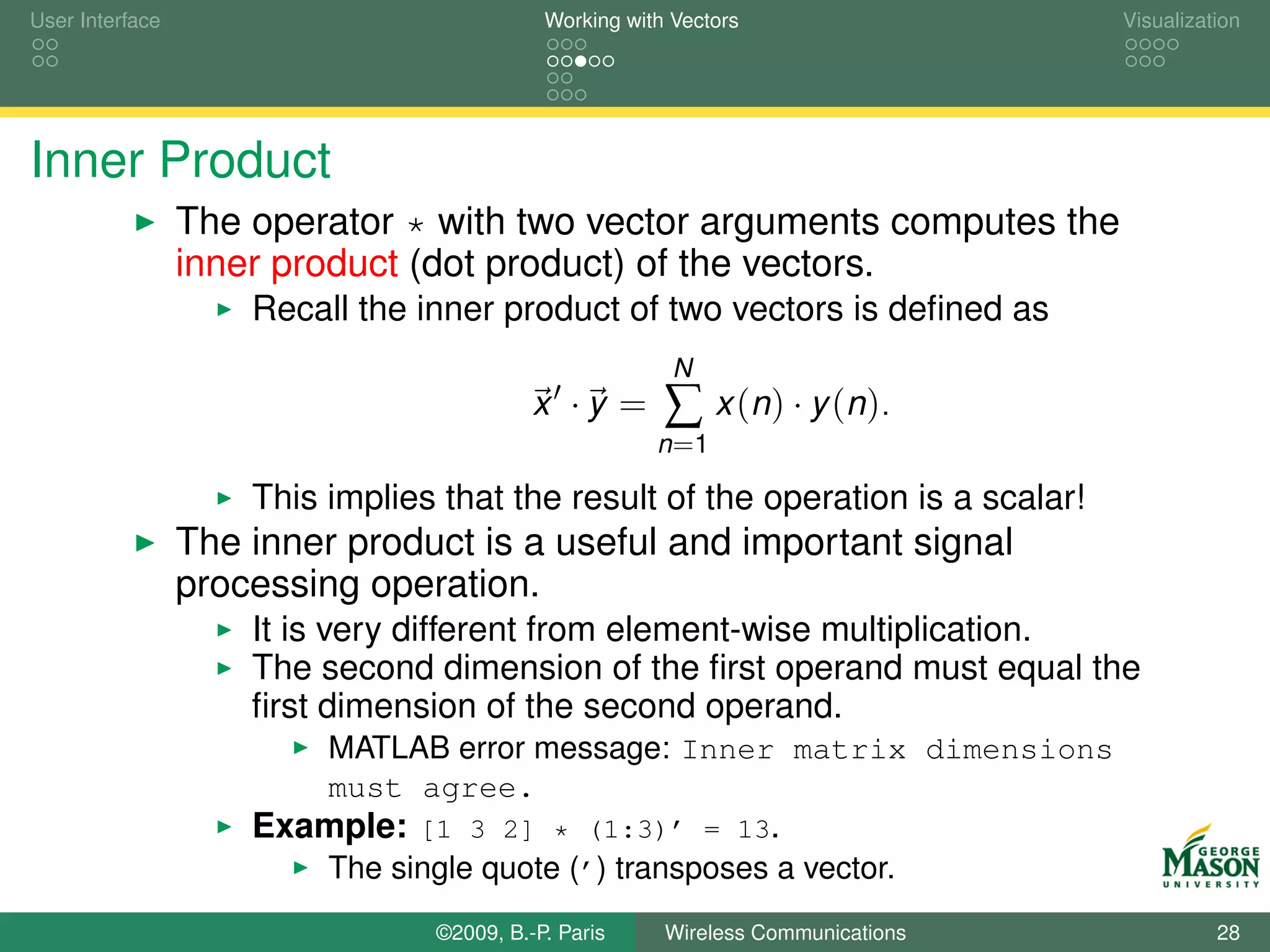 User Interface                              Working with Vectors                  Visualization




Inner Product
                 The operator * with two vector arguments computes the
                 inner product (dot product) of the vectors.
                     Recall the inner product of two vectors is deﬁned as
                                                         N
                                           x ·y =       ∑ x (n ) · y (n ).
                                                       n =1

                     This implies that the result of the operation is a scalar!
                 The inner product is a useful and important signal
                 processing operation.
                     It is very different from element-wise multiplication.
                     The second dimension of the ﬁrst operand must equal the
                     ﬁrst dimension of the second operand.
                          MATLAB error message: Inner matrix dimensions
                          must agree.
                     Example: [1 3 2] * (1:3)’ = 13.
                          The single quote (’) transposes a vector.
                                 ©2009, B.-P. Paris     Wireless Communications             28
 