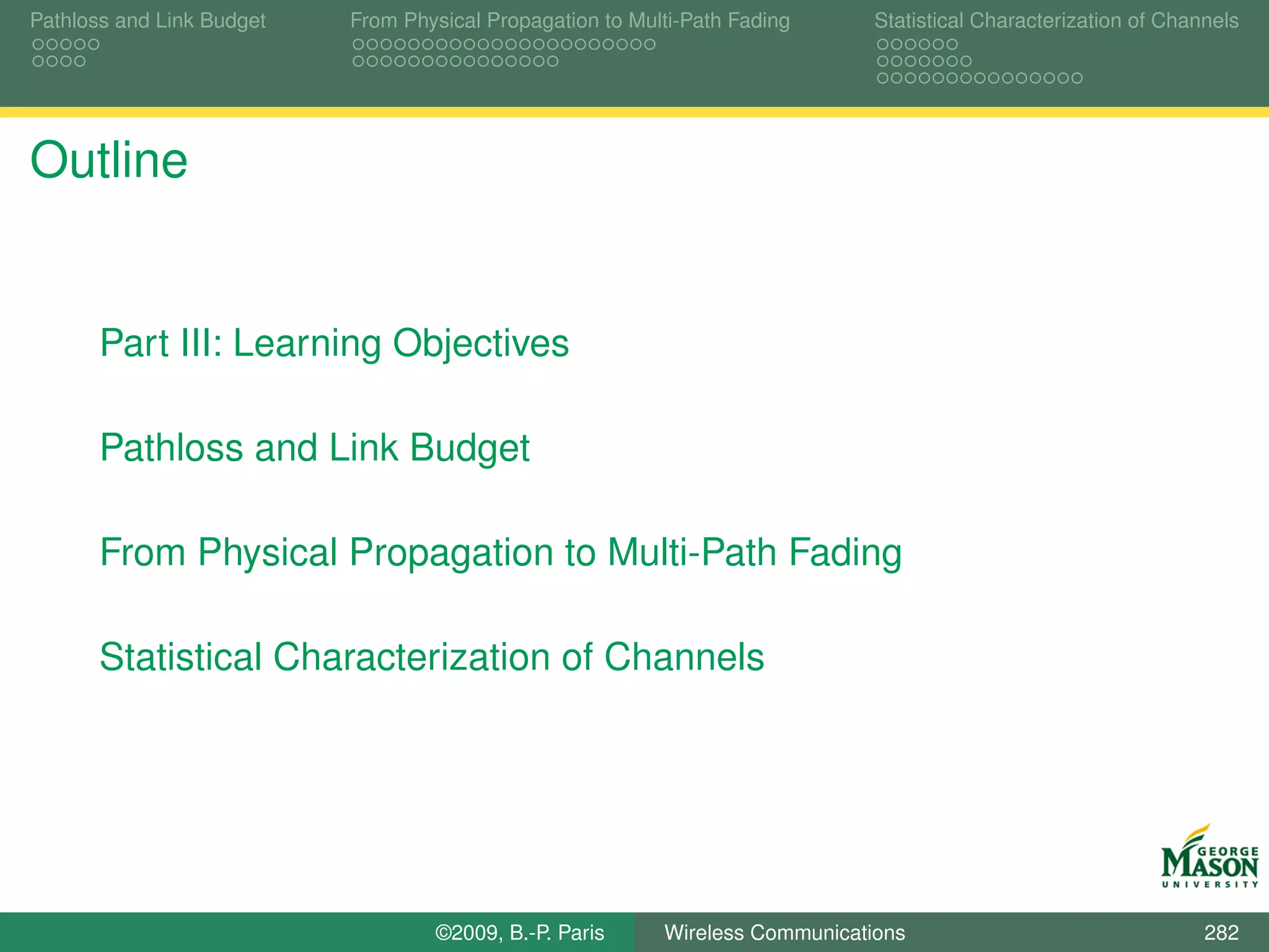 Pathloss and Link Budget   From Physical Propagation to Multi-Path Fading      Statistical Characterization of Channels




Outline


       Part III: Learning Objectives

       Pathloss and Link Budget

       From Physical Propagation to Multi-Path Fading

       Statistical Characterization of Channels




                                   ©2009, B.-P. Paris      Wireless Communications                                 282
 