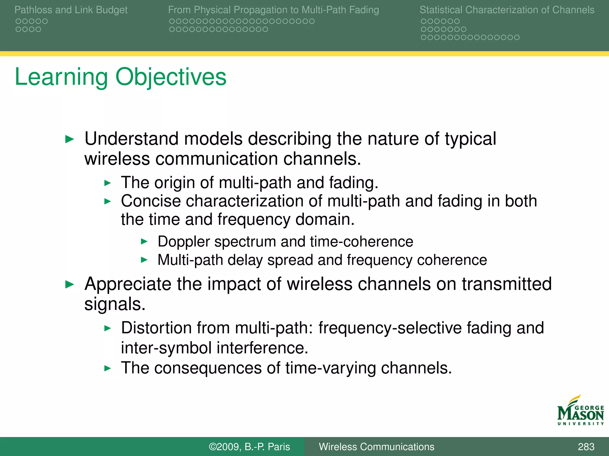 Pathloss and Link Budget    From Physical Propagation to Multi-Path Fading      Statistical Characterization of Channels




Learning Objectives

              Understand models describing the nature of typical
              wireless communication channels.
                      The origin of multi-path and fading.
                      Concise characterization of multi-path and fading in both
                      the time and frequency domain.
                           Doppler spectrum and time-coherence
                           Multi-path delay spread and frequency coherence
              Appreciate the impact of wireless channels on transmitted
              signals.
                      Distortion from multi-path: frequency-selective fading and
                      inter-symbol interference.
                      The consequences of time-varying channels.



                                    ©2009, B.-P. Paris      Wireless Communications                                 283
 