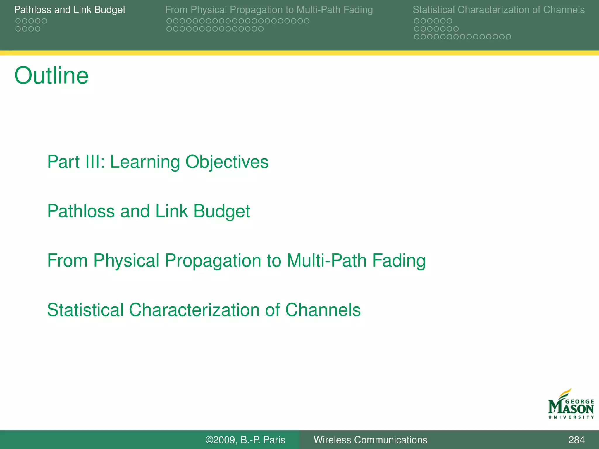 Pathloss and Link Budget   From Physical Propagation to Multi-Path Fading      Statistical Characterization of Channels




Outline


       Part III: Learning Objectives

       Pathloss and Link Budget

       From Physical Propagation to Multi-Path Fading

       Statistical Characterization of Channels




                                   ©2009, B.-P. Paris      Wireless Communications                                 284
 