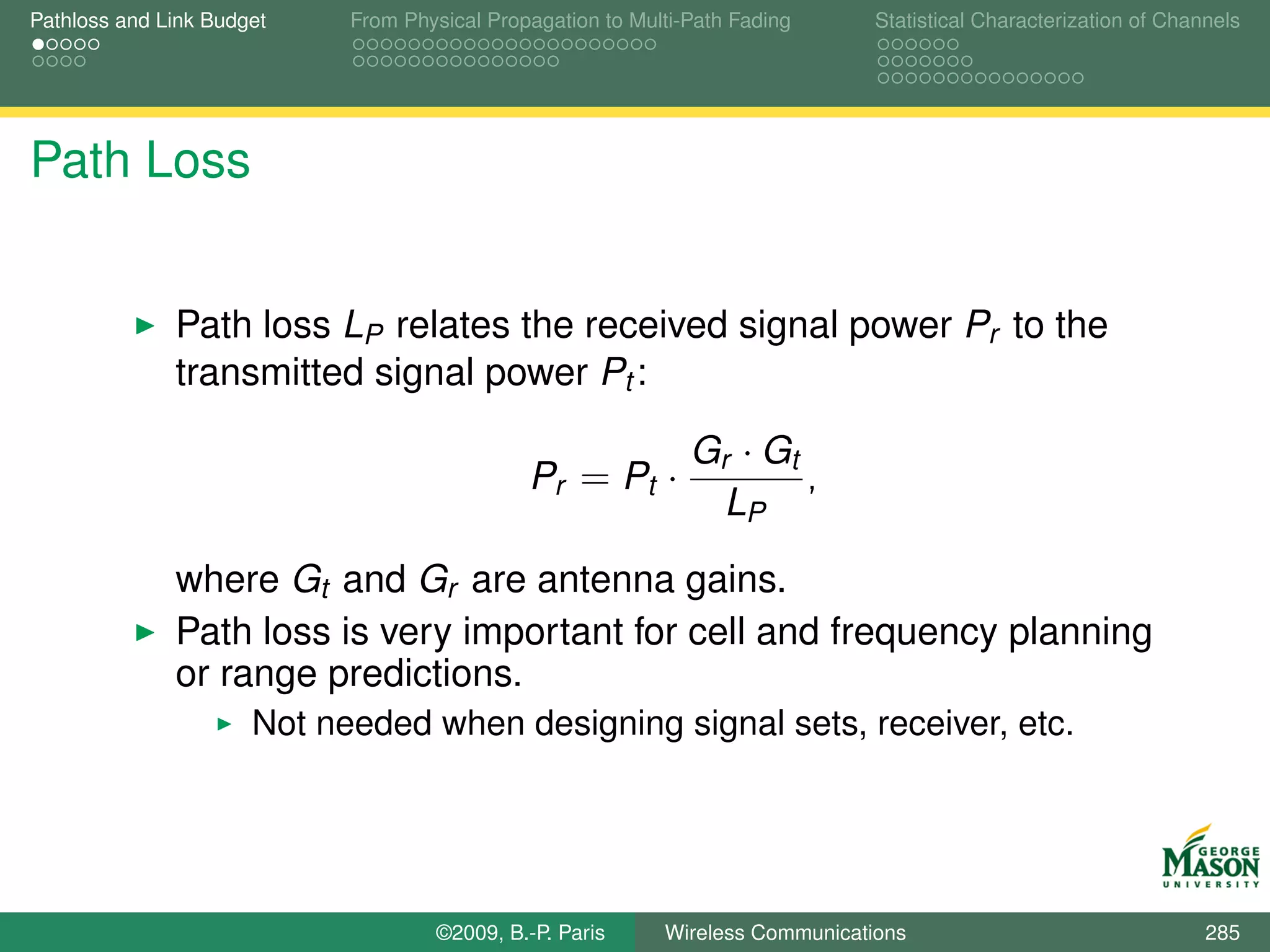 Pathloss and Link Budget    From Physical Propagation to Multi-Path Fading      Statistical Characterization of Channels




Path Loss


              Path loss LP relates the received signal power Pr to the
              transmitted signal power Pt :

                                                               Gr · Gt
                                              Pr = Pt ·                ,
                                                                 LP

              where Gt and Gr are antenna gains.
              Path loss is very important for cell and frequency planning
              or range predictions.
                      Not needed when designing signal sets, receiver, etc.




                                    ©2009, B.-P. Paris      Wireless Communications                                 285
 