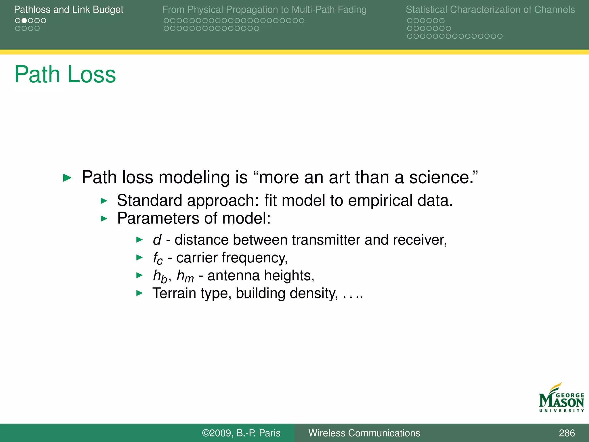 Pathloss and Link Budget    From Physical Propagation to Multi-Path Fading      Statistical Characterization of Channels




Path Loss



              Path loss modeling is “more an art than a science.”
                      Standard approach: ﬁt model to empirical data.
                      Parameters of model:
                           d - distance between transmitter and receiver,
                           fc - carrier frequency,
                           hb , hm - antenna heights,
                           Terrain type, building density, . . ..




                                    ©2009, B.-P. Paris      Wireless Communications                                 286
 