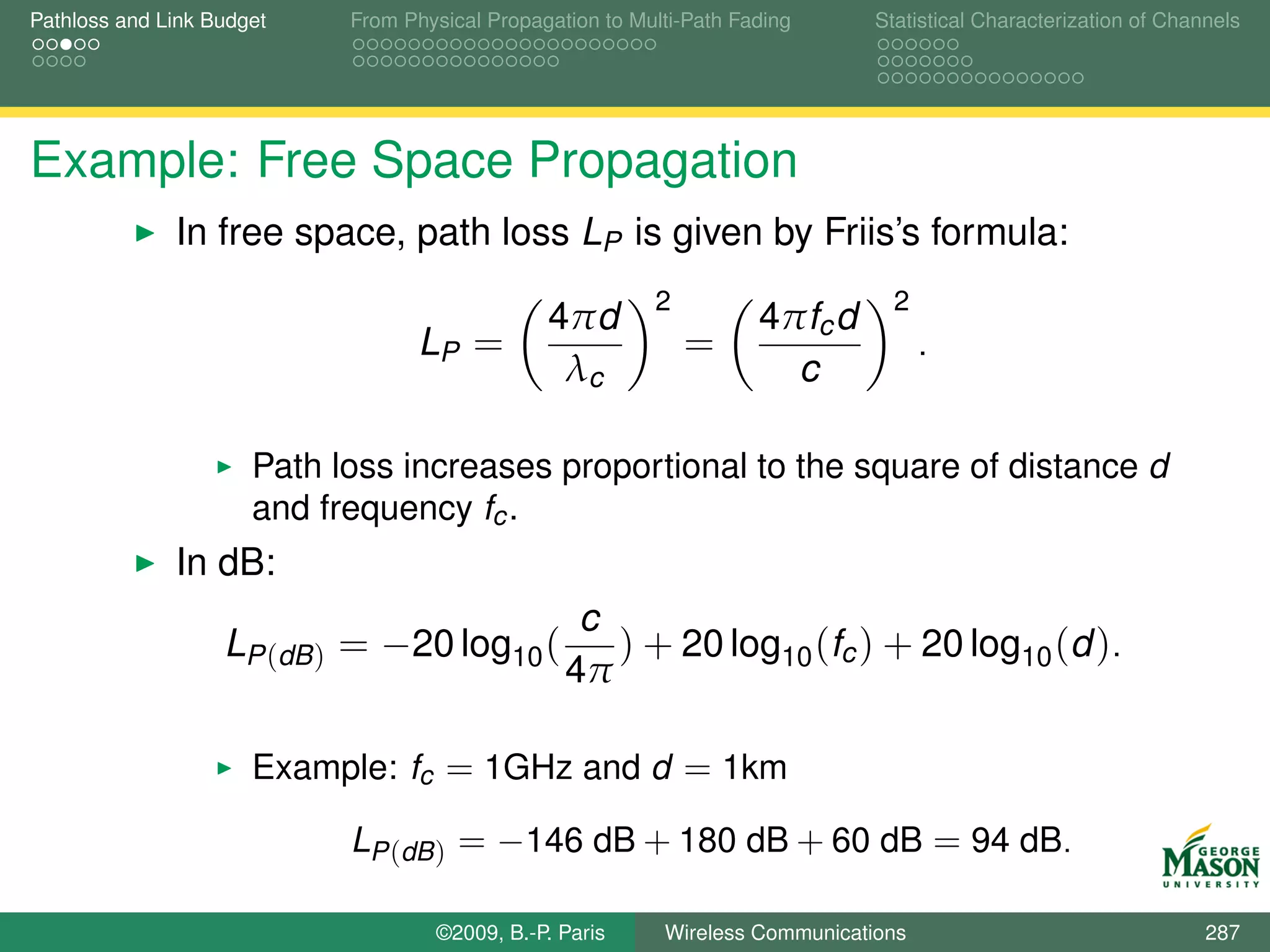 Pathloss and Link Budget    From Physical Propagation to Multi-Path Fading      Statistical Characterization of Channels




Example: Free Space Propagation
              In free space, path loss LP is given by Friis’s formula:
                                                           2                      2
                                                4πd                   4πfc d
                                   LP =                        =                      .
                                                 λc                     c

                      Path loss increases proportional to the square of distance d
                      and frequency fc .
              In dB:
                                                   c
                   LP (dB ) = −20 log10 (            ) + 20 log10 (fc ) + 20 log10 (d ).
                                                  4π

                      Example: fc = 1GHz and d = 1km

                            LP (dB ) = −146 dB + 180 dB + 60 dB = 94 dB.

                                    ©2009, B.-P. Paris      Wireless Communications                                 287
 
