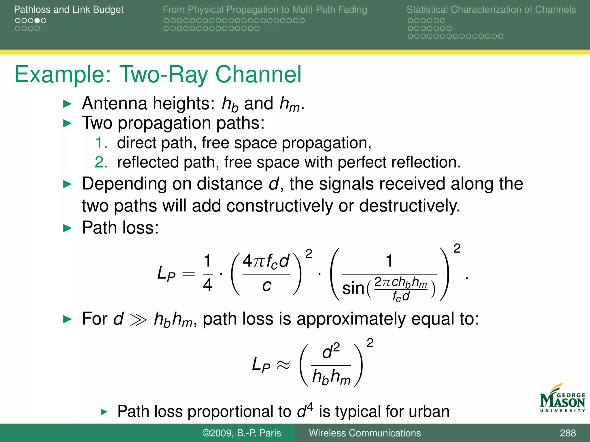 Pathloss and Link Budget     From Physical Propagation to Multi-Path Fading       Statistical Characterization of Channels




Example: Two-Ray Channel
              Antenna heights: hb and hm .
              Two propagation paths:
                 1. direct path, free space propagation,
                 2. reﬂected path, free space with perfect reﬂection.
              Depending on distance d, the signals received along the
              two paths will add constructively or destructively.
              Path loss:
                                                             2                               2
                                1             4πfc d                          1
                            LP = ·                               ·                               .
                                4               c                    sin( 2πchd hm )
                                                                            fc
                                                                               b


              For d        hb hm , path loss is approximately equal to:
                                                                          2
                                                               d2
                                                LP ≈
                                                              hb hm
                      Path loss proportional to d 4 is typical for urban
                      environment.©2009, B.-P. Paris Wireless Communications                                          288
 