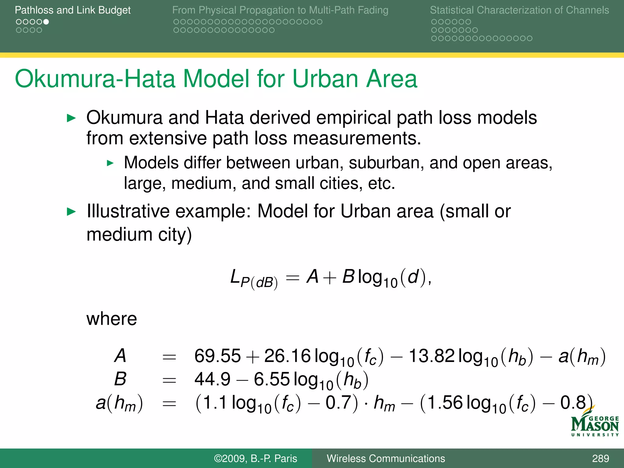 Pathloss and Link Budget    From Physical Propagation to Multi-Path Fading      Statistical Characterization of Channels




Okumura-Hata Model for Urban Area
              Okumura and Hata derived empirical path loss models
              from extensive path loss measurements.
                      Models differ between urban, suburban, and open areas,
                      large, medium, and small cities, etc.
              Illustrative example: Model for Urban area (small or
              medium city)

                                        LP (dB ) = A + B log10 (d ),

              where
                  A    = 69.55 + 26.16 log10 (fc ) − 13.82 log10 (hb ) − a(hm )
                  B    = 44.9 − 6.55 log10 (hb )
                a(hm ) = (1.1 log10 (fc ) − 0.7) · hm − (1.56 log10 (fc ) − 0.8)

                                    ©2009, B.-P. Paris      Wireless Communications                                 289
 