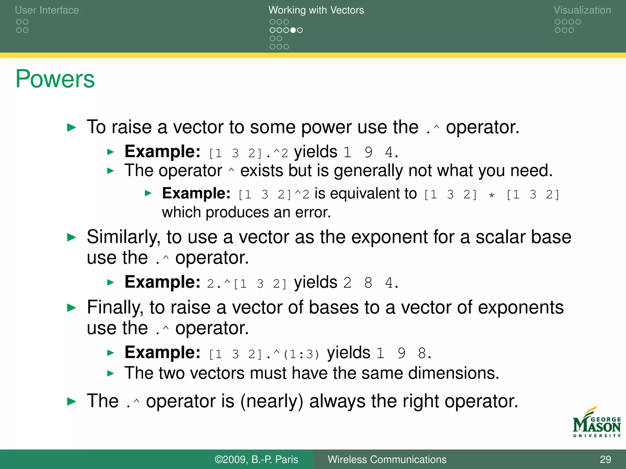 User Interface                              Working with Vectors                  Visualization




Powers
                 To raise a vector to some power use the .^ operator.
                     Example: [1 3 2].^2 yields 1 9 4.
                     The operator ^ exists but is generally not what you need.
                          Example: [1 3 2]^2 is equivalent to [1 3 2] * [1 3 2]
                          which produces an error.
                 Similarly, to use a vector as the exponent for a scalar base
                 use the .^ operator.
                     Example: 2.^[1 3 2] yields 2 8 4.
                 Finally, to raise a vector of bases to a vector of exponents
                 use the .^ operator.
                     Example: [1 3 2].^(1:3) yields 1 9 8.
                     The two vectors must have the same dimensions.
                 The .^ operator is (nearly) always the right operator.

                                 ©2009, B.-P. Paris     Wireless Communications             29
 