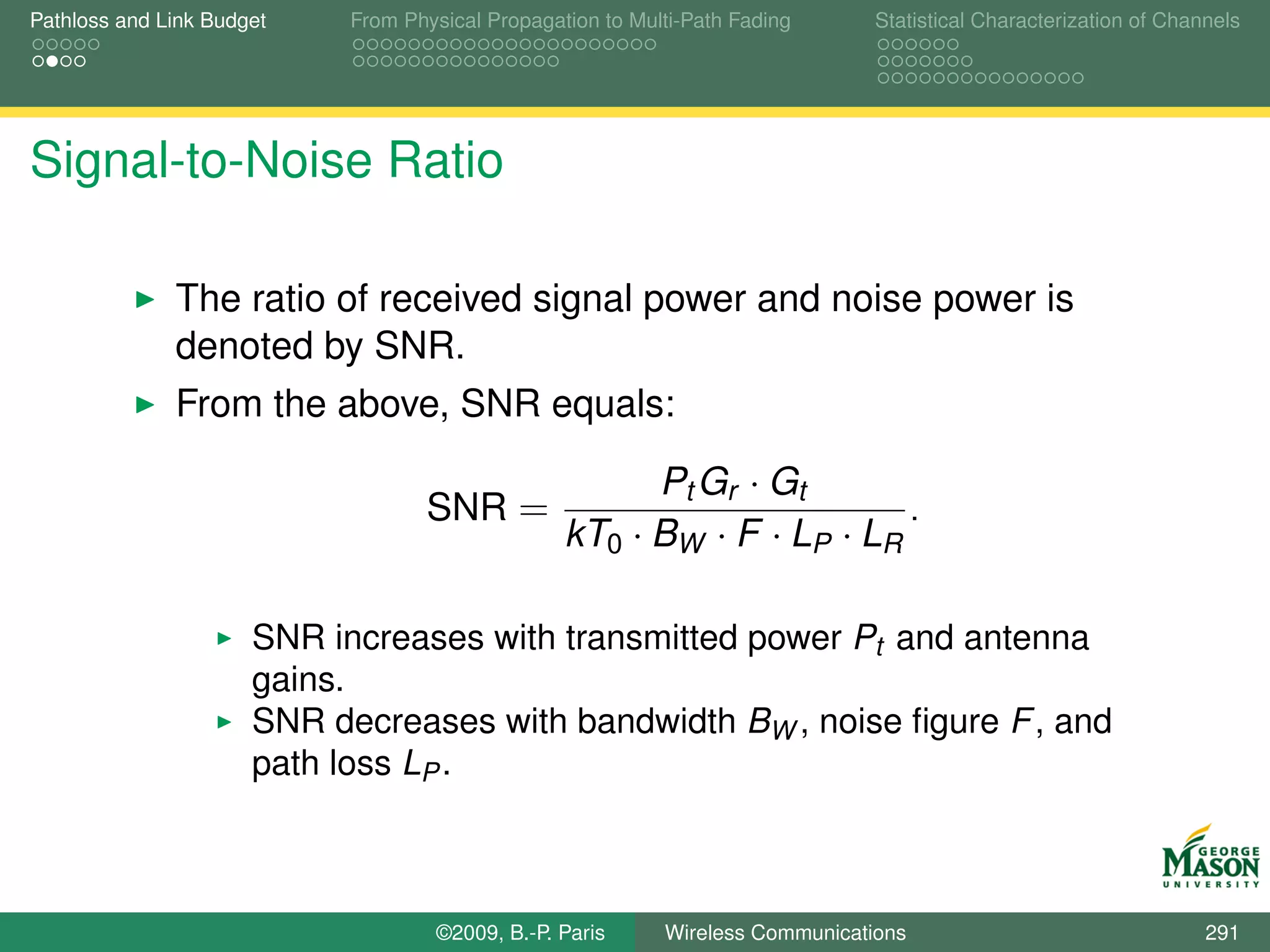 Pathloss and Link Budget    From Physical Propagation to Multi-Path Fading      Statistical Characterization of Channels




Signal-to-Noise Ratio

              The ratio of received signal power and noise power is
              denoted by SNR.
              From the above, SNR equals:

                                                        Pt Gr · Gt
                                   SNR =                                 .
                                                  kT0 · BW · F · LP · LR

                      SNR increases with transmitted power Pt and antenna
                      gains.
                      SNR decreases with bandwidth BW , noise ﬁgure F , and
                      path loss LP .



                                    ©2009, B.-P. Paris      Wireless Communications                                 291
 