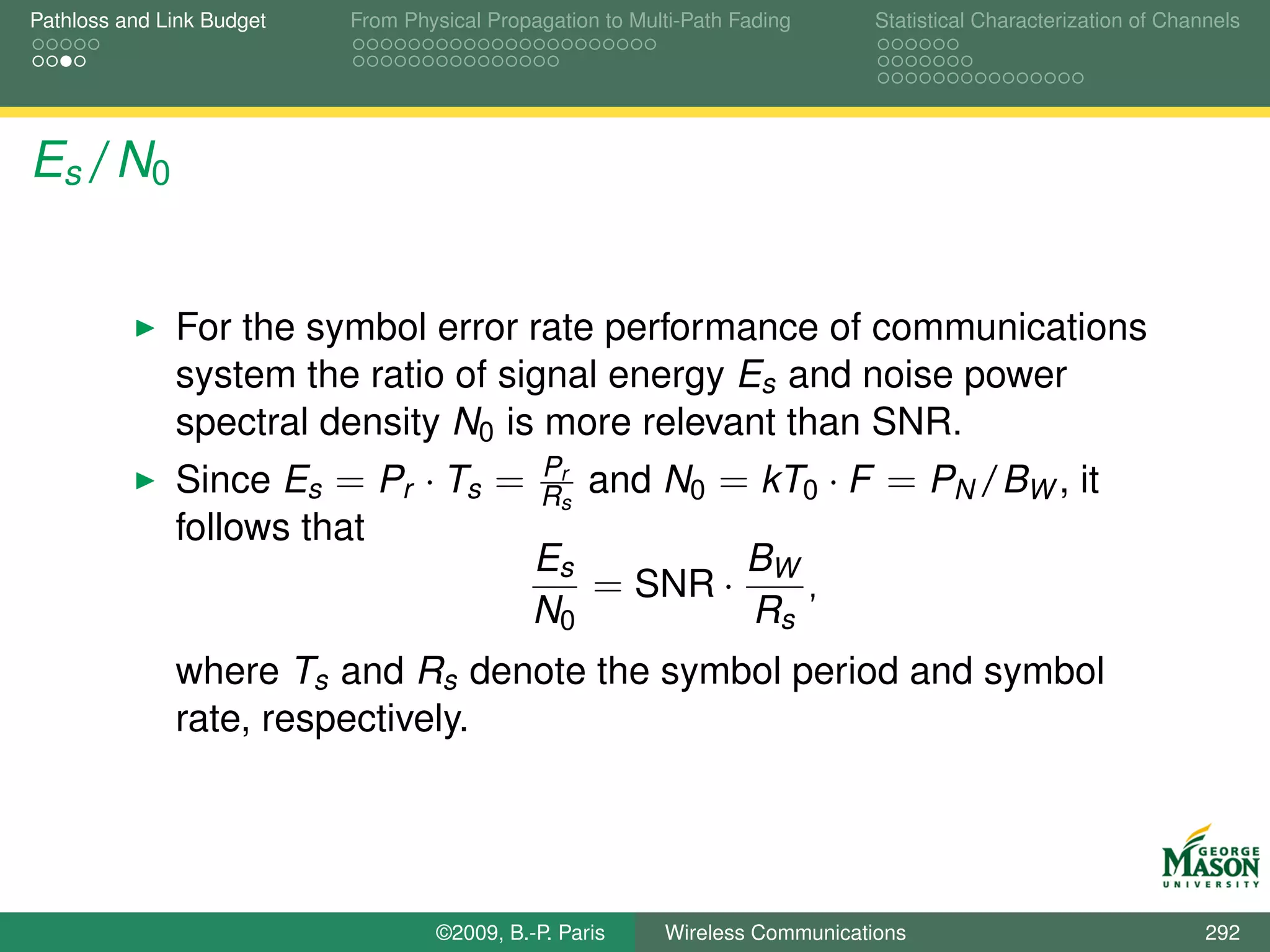 Pathloss and Link Budget   From Physical Propagation to Multi-Path Fading      Statistical Characterization of Channels




Es /N0


              For the symbol error rate performance of communications
              system the ratio of signal energy Es and noise power
              spectral density N0 is more relevant than SNR.
                                              Pr
              Since Es = Pr · Ts =            Rs   and N0 = kT0 · F = PN /BW , it
              follows that
                                              Es        B
                                                 = SNR · W ,
                                              N0        Rs
              where Ts and Rs denote the symbol period and symbol
              rate, respectively.




                                   ©2009, B.-P. Paris      Wireless Communications                                 292
 