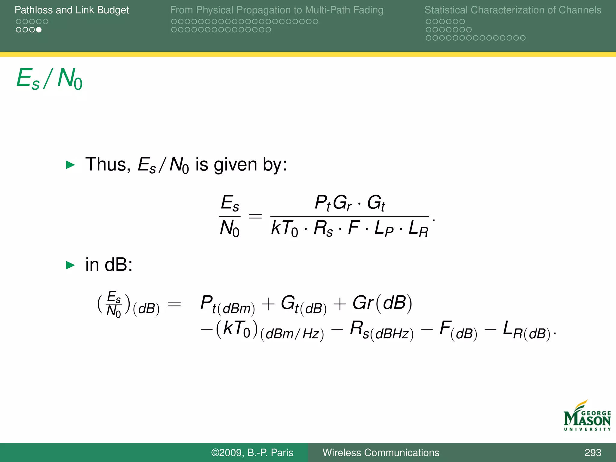 Pathloss and Link Budget   From Physical Propagation to Multi-Path Fading      Statistical Characterization of Channels




Es /N0


              Thus, Es /N0 is given by:

                                     Es         Pt Gr · Gt
                                        =                        .
                                     N0   kT0 · Rs · F · LP · LR
              in dB:
                   E
                 ( Ns )(dB ) = Pt (dBm) + Gt (dB ) + Gr (dB )
                     0
                               −(kT0 )(dBm/Hz ) − Rs(dBHz ) − F(dB ) − LR (dB ) .




                                   ©2009, B.-P. Paris      Wireless Communications                                 293
 