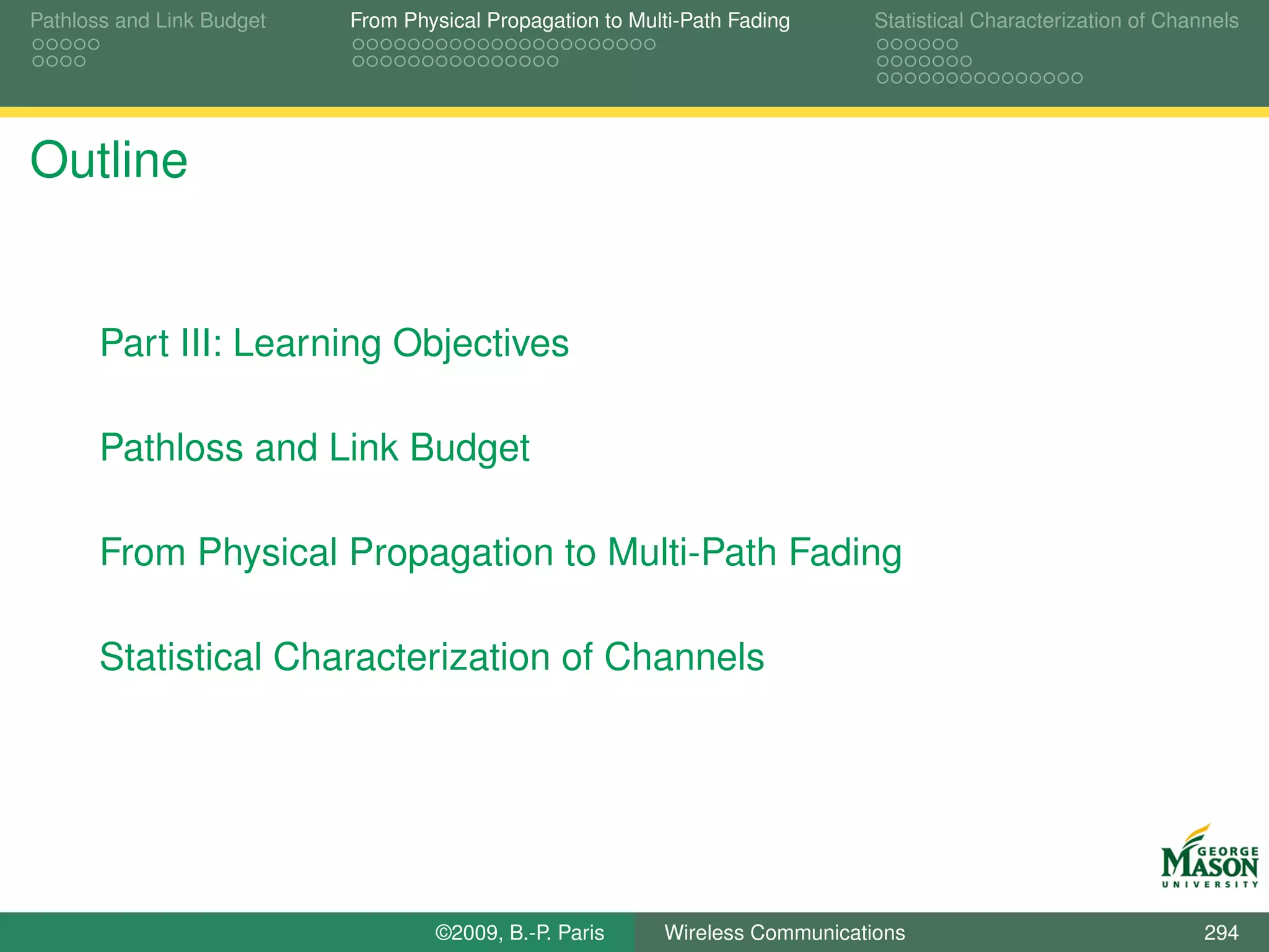 Pathloss and Link Budget   From Physical Propagation to Multi-Path Fading      Statistical Characterization of Channels




Outline


       Part III: Learning Objectives

       Pathloss and Link Budget

       From Physical Propagation to Multi-Path Fading

       Statistical Characterization of Channels




                                   ©2009, B.-P. Paris      Wireless Communications                                 294
 