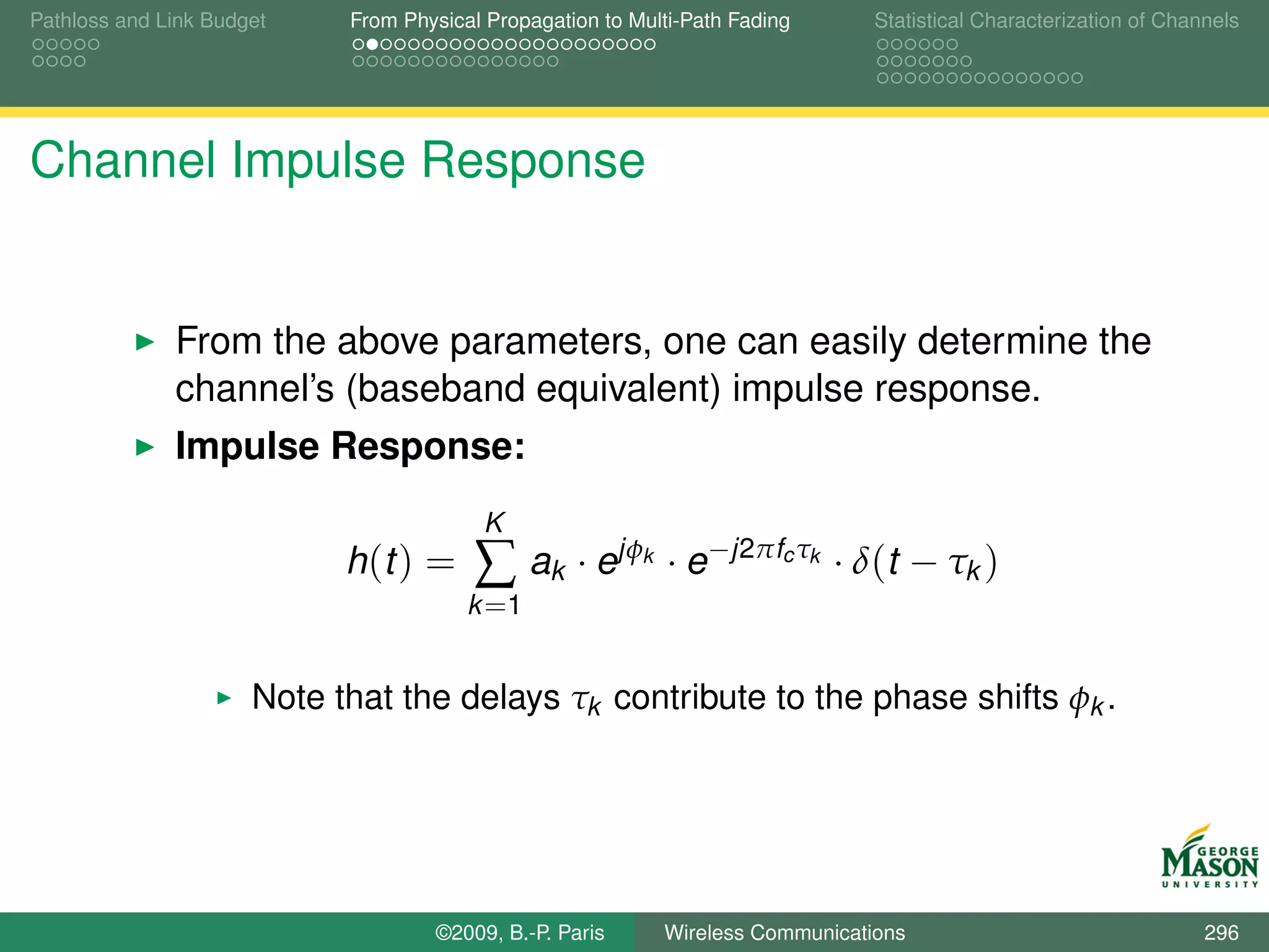 Pathloss and Link Budget    From Physical Propagation to Multi-Path Fading        Statistical Characterization of Channels




Channel Impulse Response


              From the above parameters, one can easily determine the
              channel’s (baseband equivalent) impulse response.
              Impulse Response:
                                         K
                            h (t ) =    ∑ ak · ejφ        k   · e−j2πfc τk · δ(t − τk )
                                        k =1


                      Note that the delays τk contribute to the phase shifts φk .




                                    ©2009, B.-P. Paris        Wireless Communications                                 296
 