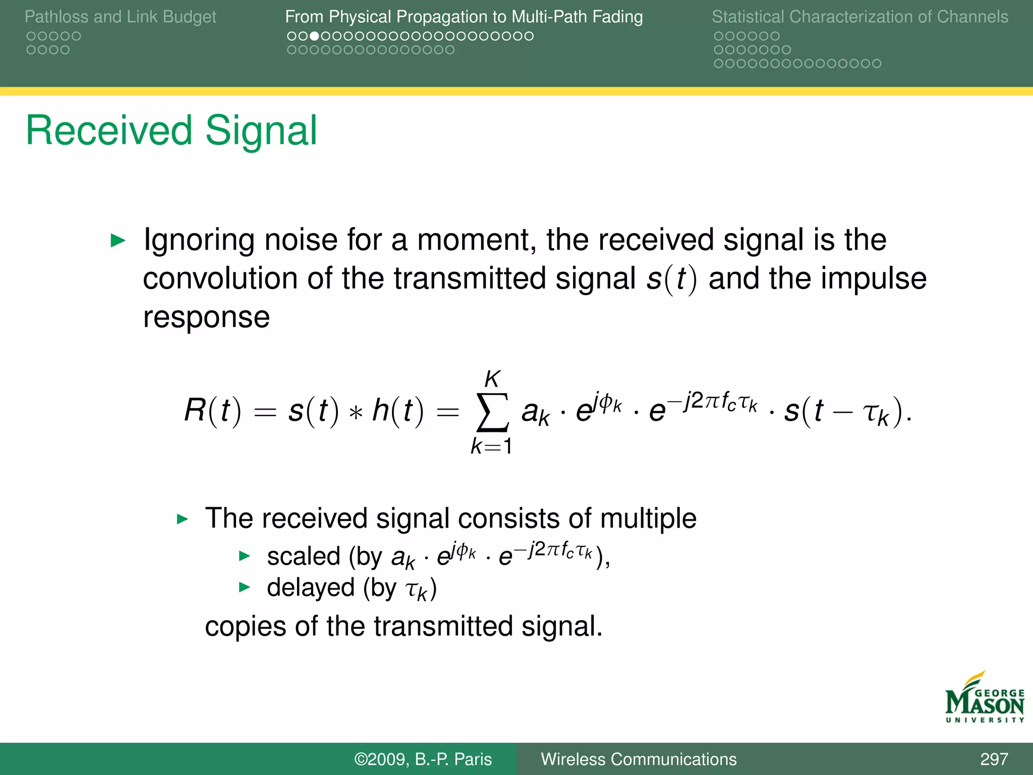 Pathloss and Link Budget    From Physical Propagation to Multi-Path Fading       Statistical Characterization of Channels




Received Signal

              Ignoring noise for a moment, the received signal is the
              convolution of the transmitted signal s (t ) and the impulse
              response
                                                     K
                   R (t ) = s (t ) ∗ h (t ) =       ∑ ak · ejφ        k   · e−j2πfc τk · s (t − τk ).
                                                   k =1


                      The received signal consists of multiple
                           scaled (by ak · ejφk · e −j2πfc τk ),
                           delayed (by τk )
                      copies of the transmitted signal.



                                    ©2009, B.-P. Paris      Wireless Communications                                  297
 