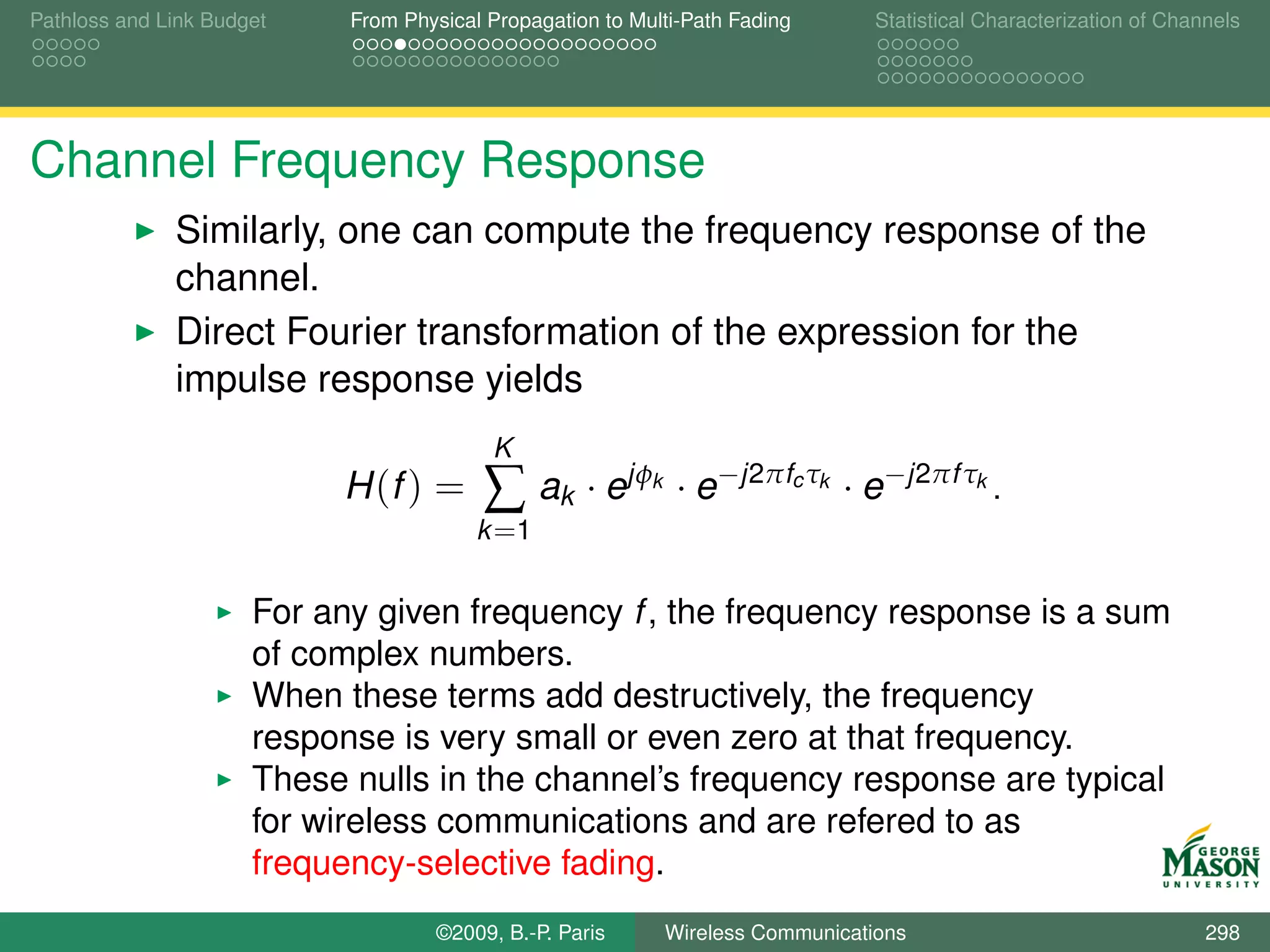 Pathloss and Link Budget    From Physical Propagation to Multi-Path Fading         Statistical Characterization of Channels




Channel Frequency Response
              Similarly, one can compute the frequency response of the
              channel.
              Direct Fourier transformation of the expression for the
              impulse response yields
                                          K
                           H (f ) =      ∑ ak · ejφ        k    · e−j2πfc τk · e−j2πf τk .
                                         k =1


                      For any given frequency f , the frequency response is a sum
                      of complex numbers.
                      When these terms add destructively, the frequency
                      response is very small or even zero at that frequency.
                      These nulls in the channel’s frequency response are typical
                      for wireless communications and are refered to as
                      frequency-selective fading.
                                    ©2009, B.-P. Paris         Wireless Communications                                 298
 