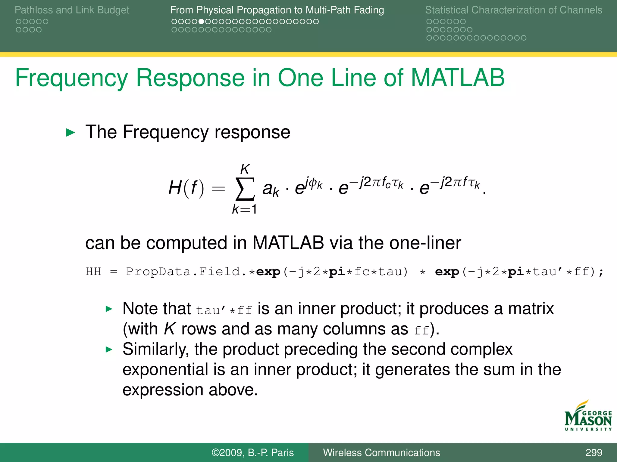 Pathloss and Link Budget    From Physical Propagation to Multi-Path Fading         Statistical Characterization of Channels




Frequency Response in One Line of MATLAB

              The Frequency response
                                          K
                            H (f ) =     ∑ ak · ejφ        k    · e−j2πfc τk · e−j2πf τk .
                                         k =1

              can be computed in MATLAB via the one-liner
              HH = PropData.Field.*exp(-j*2*pi*fc*tau) * exp(-j*2*pi*tau’*ff);

                      Note that tau’*ff is an inner product; it produces a matrix
                      (with K rows and as many columns as ff).
                      Similarly, the product preceding the second complex
                      exponential is an inner product; it generates the sum in the
                      expression above.


                                    ©2009, B.-P. Paris         Wireless Communications                                 299
 