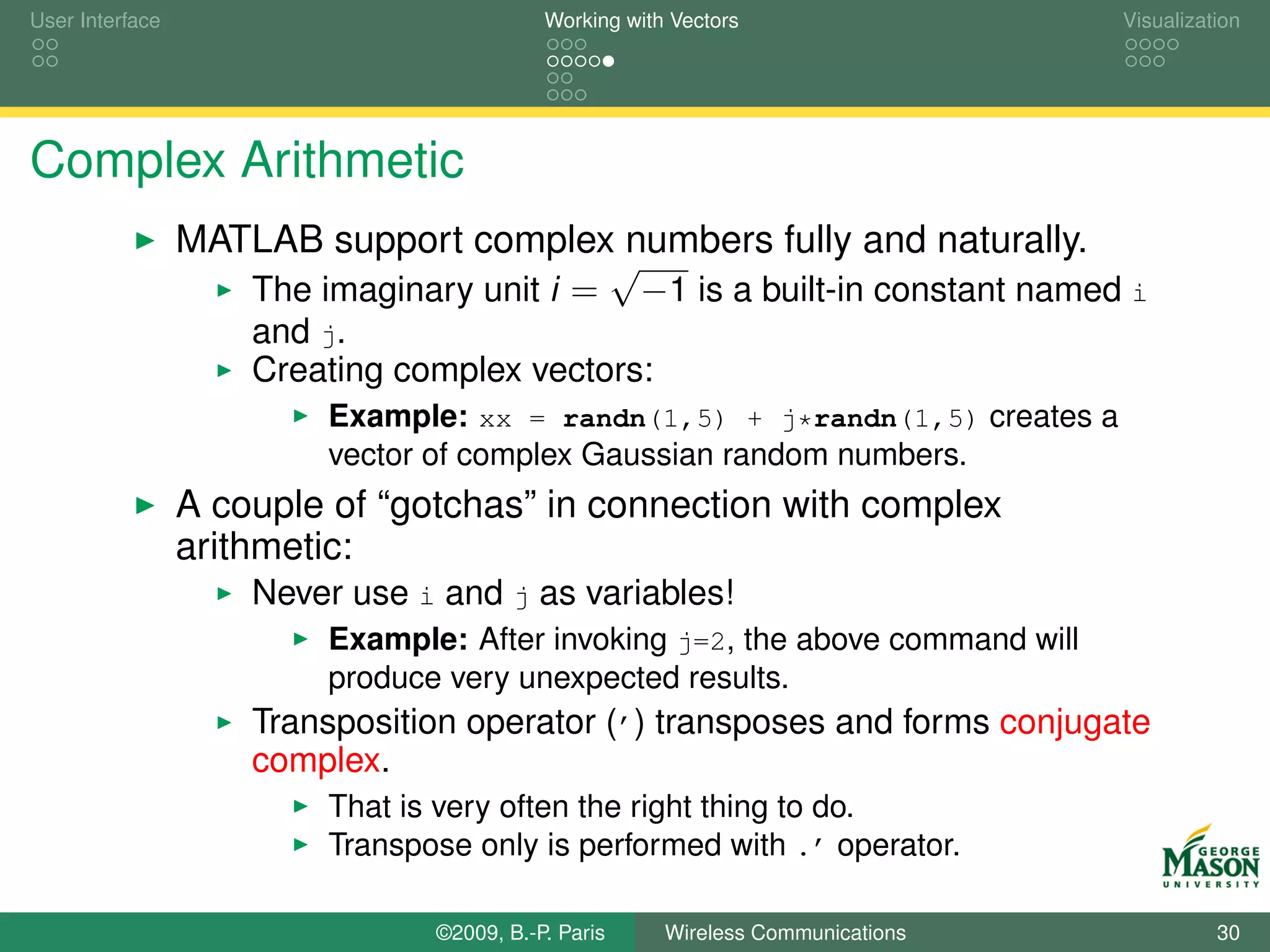 User Interface                              Working with Vectors                  Visualization




Complex Arithmetic
                 MATLAB support complex numbers fully and naturally.
                                          √
                    The imaginary unit i = −1 is a built-in constant named i
                     and j.
                     Creating complex vectors:
                          Example: xx = randn(1,5) + j*randn(1,5) creates a
                          vector of complex Gaussian random numbers.
                 A couple of “gotchas” in connection with complex
                 arithmetic:
                     Never use i and j as variables!
                          Example: After invoking j=2, the above command will
                          produce very unexpected results.
                     Transposition operator (’) transposes and forms conjugate
                     complex.
                          That is very often the right thing to do.
                          Transpose only is performed with .’ operator.

                                 ©2009, B.-P. Paris     Wireless Communications             30
 