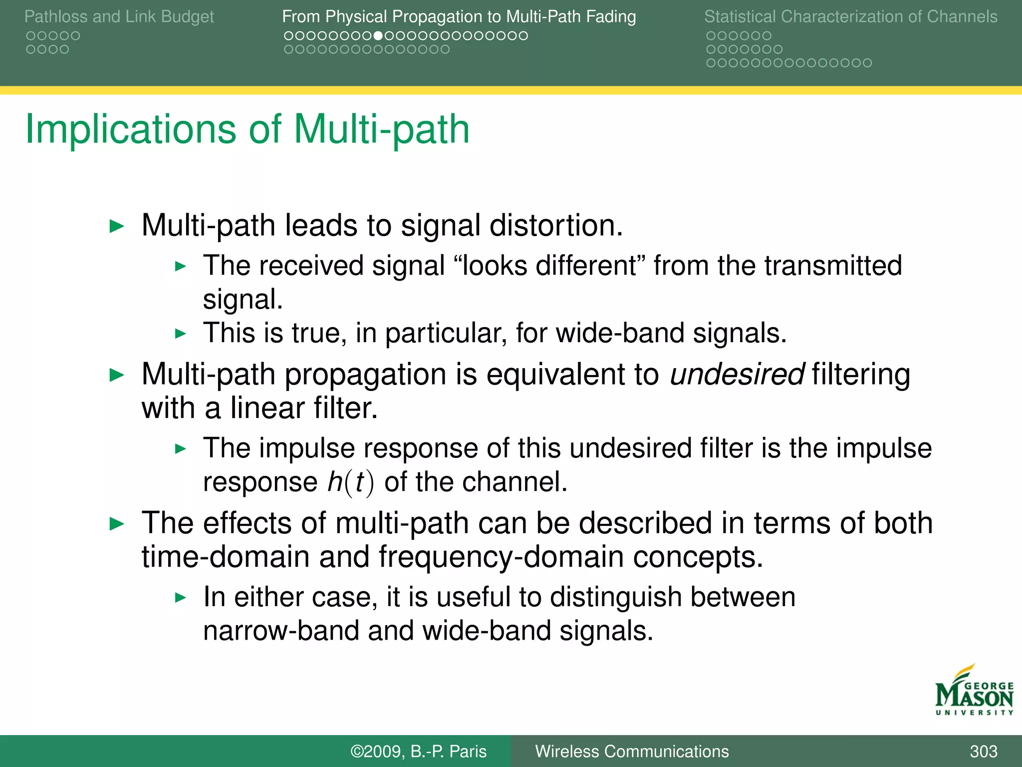 Pathloss and Link Budget    From Physical Propagation to Multi-Path Fading      Statistical Characterization of Channels




Implications of Multi-path

              Multi-path leads to signal distortion.
                      The received signal “looks different” from the transmitted
                      signal.
                      This is true, in particular, for wide-band signals.
              Multi-path propagation is equivalent to undesired ﬁltering
              with a linear ﬁlter.
                      The impulse response of this undesired ﬁlter is the impulse
                      response h(t ) of the channel.
              The effects of multi-path can be described in terms of both
              time-domain and frequency-domain concepts.
                      In either case, it is useful to distinguish between
                      narrow-band and wide-band signals.



                                    ©2009, B.-P. Paris      Wireless Communications                                 303
 