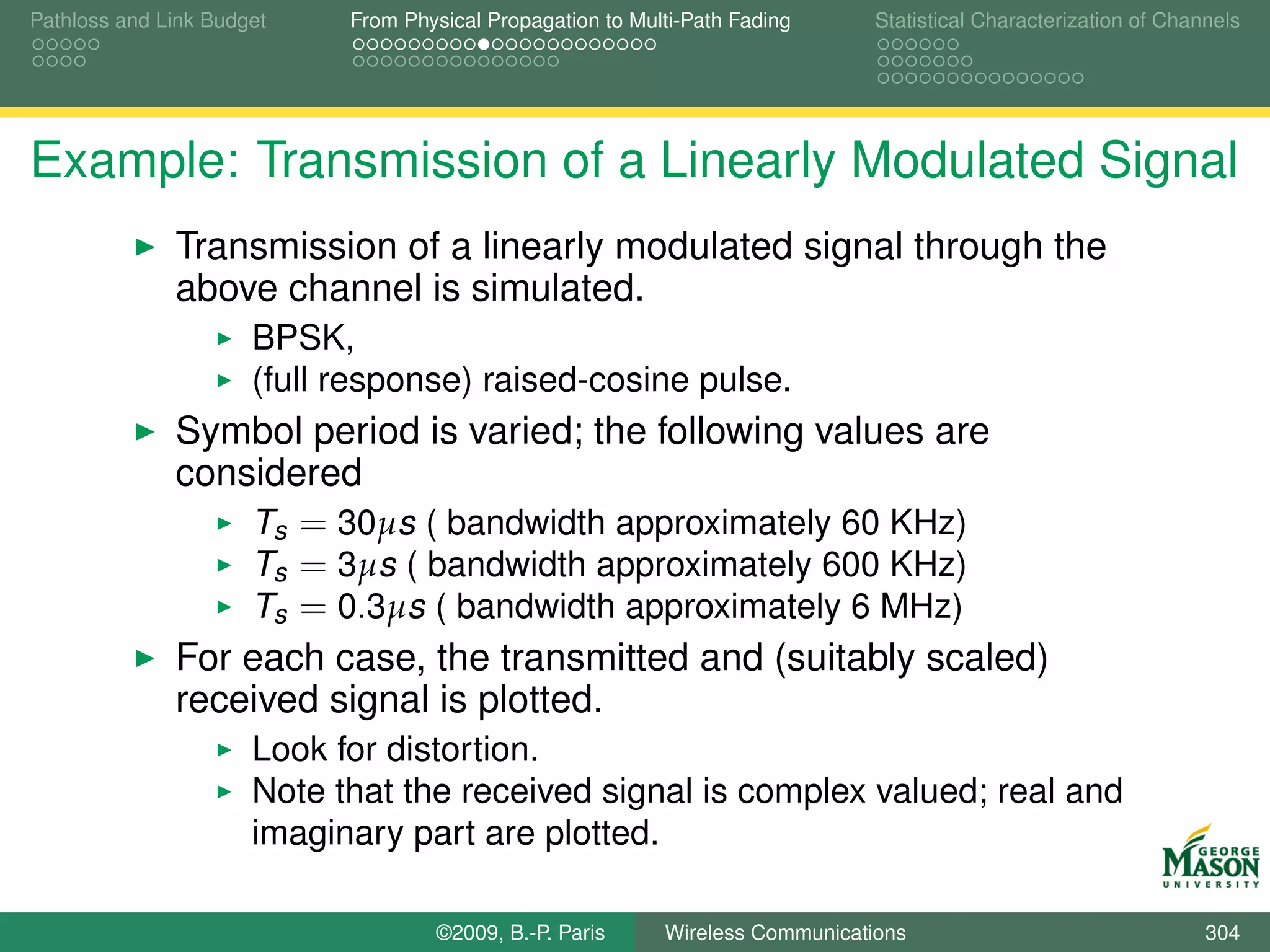 Pathloss and Link Budget    From Physical Propagation to Multi-Path Fading      Statistical Characterization of Channels




Example: Transmission of a Linearly Modulated Signal
              Transmission of a linearly modulated signal through the
              above channel is simulated.
                      BPSK,
                      (full response) raised-cosine pulse.
              Symbol period is varied; the following values are
              considered
                  Ts = 30µs ( bandwidth approximately 60 KHz)
                  Ts = 3µs ( bandwidth approximately 600 KHz)
                  Ts = 0.3µs ( bandwidth approximately 6 MHz)
              For each case, the transmitted and (suitably scaled)
              received signal is plotted.
                      Look for distortion.
                      Note that the received signal is complex valued; real and
                      imaginary part are plotted.

                                    ©2009, B.-P. Paris      Wireless Communications                                 304
 