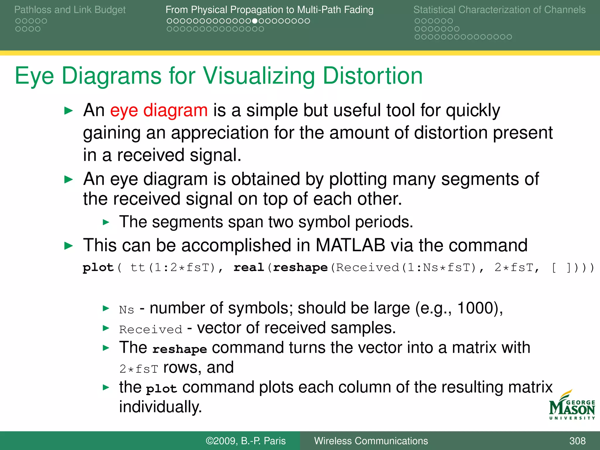 Pathloss and Link Budget     From Physical Propagation to Multi-Path Fading      Statistical Characterization of Channels




Eye Diagrams for Visualizing Distortion
              An eye diagram is a simple but useful tool for quickly
              gaining an appreciation for the amount of distortion present
              in a received signal.
              An eye diagram is obtained by plotting many segments of
              the received signal on top of each other.
                      The segments span two symbol periods.
              This can be accomplished in MATLAB via the command
              plot( tt(1:2*fsT), real(reshape(Received(1:Ns*fsT), 2*fsT, [ ])))


                      Ns - number of symbols; should be large (e.g., 1000),
                      Received - vector of received samples.
                      The reshape command turns the vector into a matrix with
                      2*fsT rows, and
                      the plot command plots each column of the resulting matrix
                      individually.
                                      ©2009, B.-P. Paris     Wireless Communications                                 308
 