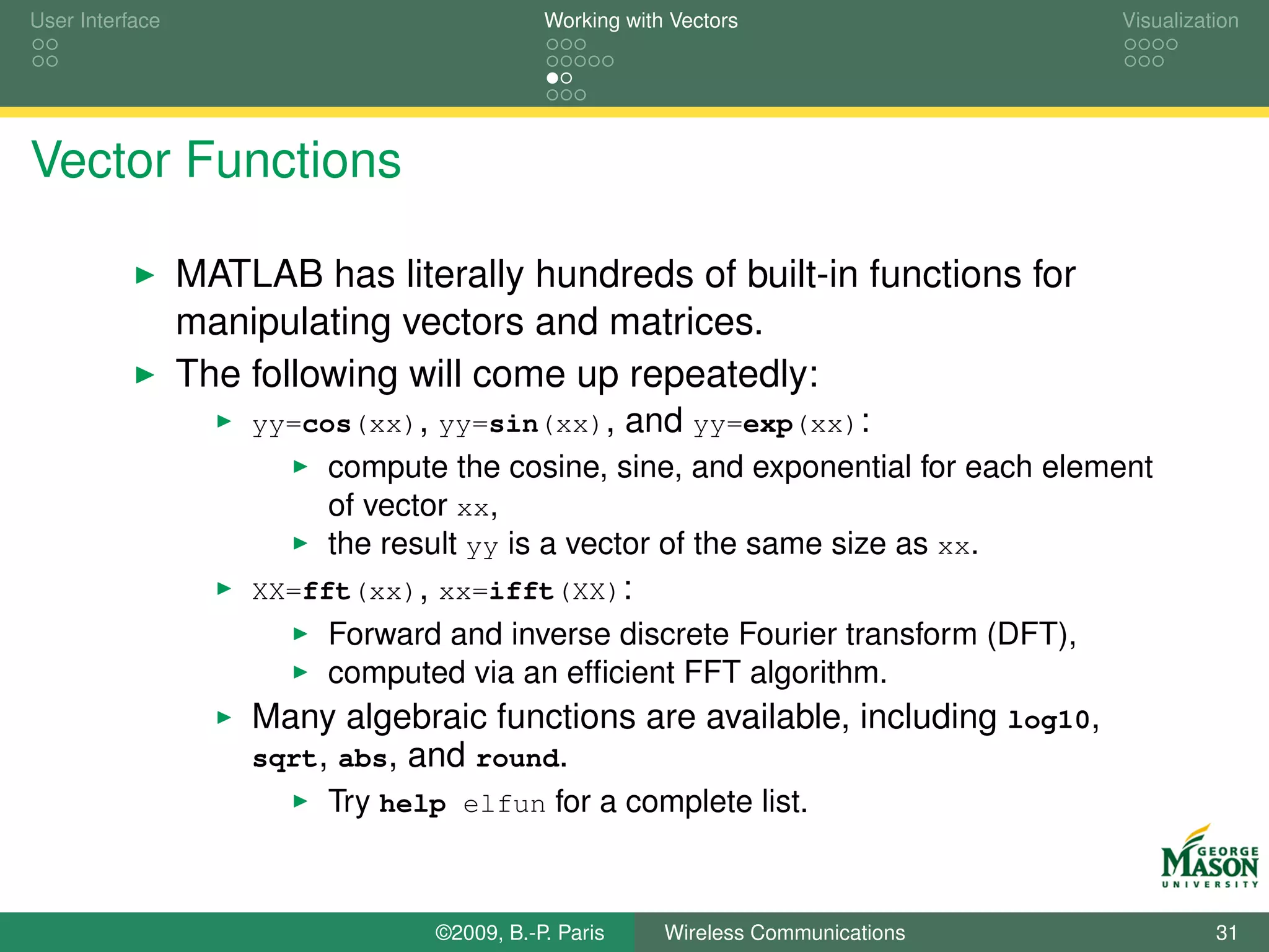 User Interface                              Working with Vectors                  Visualization




Vector Functions

                 MATLAB has literally hundreds of built-in functions for
                 manipulating vectors and matrices.
                 The following will come up repeatedly:
                     yy=cos(xx), yy=sin(xx),          and yy=exp(xx):
                          compute the cosine, sine, and exponential for each element
                          of vector xx,
                          the result yy is a vector of the same size as xx.
                     XX=fft(xx), xx=ifft(XX):
                          Forward and inverse discrete Fourier transform (DFT),
                          computed via an efﬁcient FFT algorithm.
                     Many algebraic functions are available, including log10,
                     sqrt, abs, and round.
                          Try help elfun for a complete list.



                                 ©2009, B.-P. Paris     Wireless Communications             31
 
