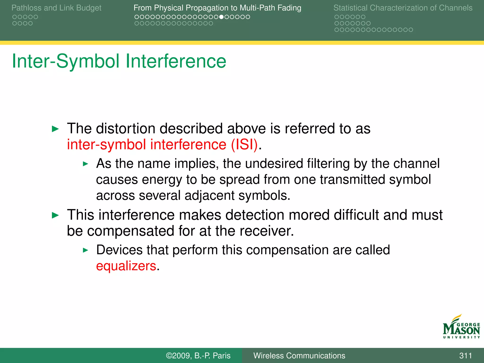 Pathloss and Link Budget    From Physical Propagation to Multi-Path Fading      Statistical Characterization of Channels




Inter-Symbol Interference


              The distortion described above is referred to as
              inter-symbol interference (ISI).
                      As the name implies, the undesired ﬁltering by the channel
                      causes energy to be spread from one transmitted symbol
                      across several adjacent symbols.
              This interference makes detection mored difﬁcult and must
              be compensated for at the receiver.
                      Devices that perform this compensation are called
                      equalizers.




                                    ©2009, B.-P. Paris      Wireless Communications                                 311
 
