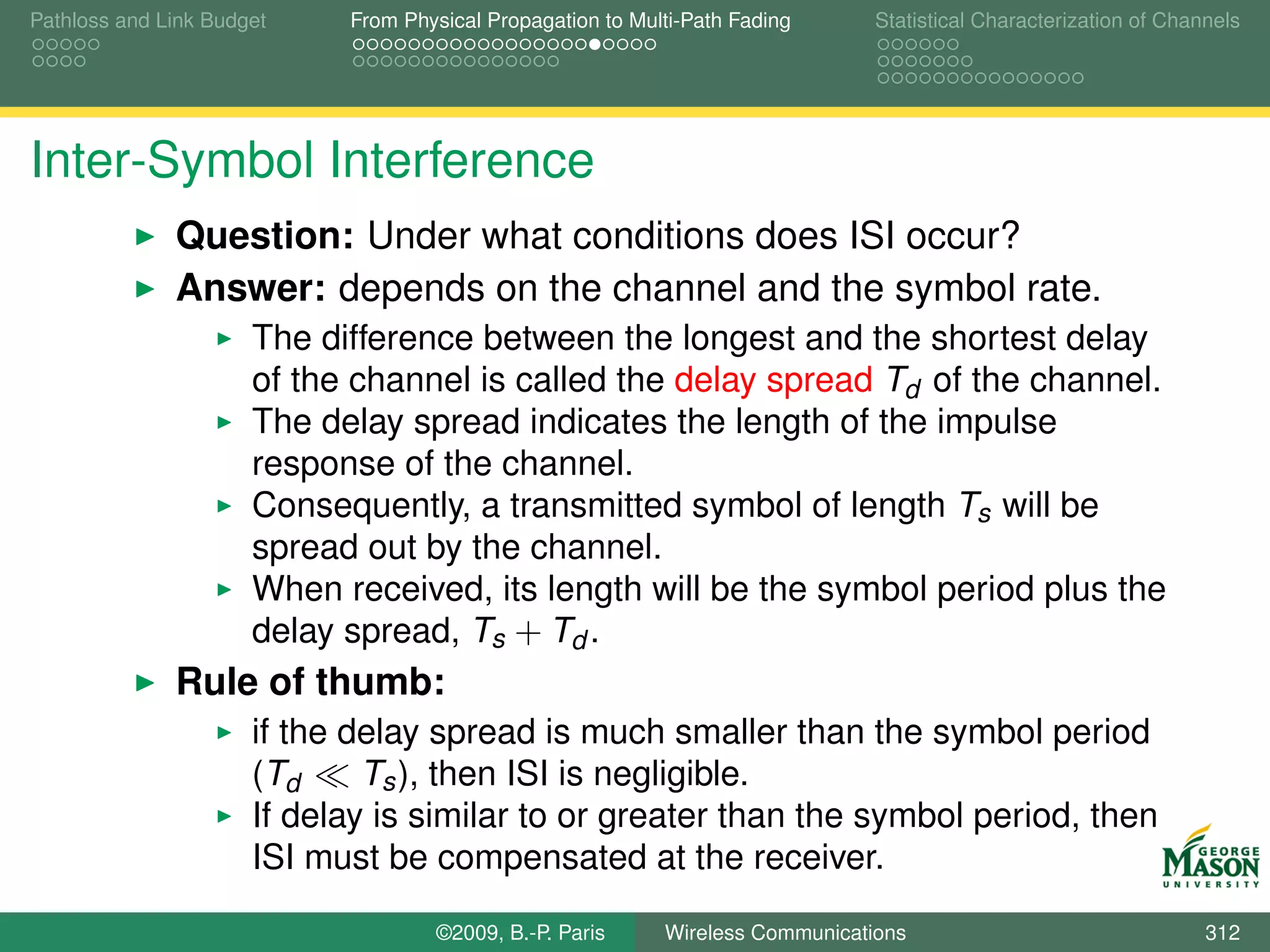 Pathloss and Link Budget    From Physical Propagation to Multi-Path Fading      Statistical Characterization of Channels




Inter-Symbol Interference
              Question: Under what conditions does ISI occur?
              Answer: depends on the channel and the symbol rate.
                      The difference between the longest and the shortest delay
                      of the channel is called the delay spread Td of the channel.
                      The delay spread indicates the length of the impulse
                      response of the channel.
                      Consequently, a transmitted symbol of length Ts will be
                      spread out by the channel.
                      When received, its length will be the symbol period plus the
                      delay spread, Ts + Td .
              Rule of thumb:
                      if the delay spread is much smaller than the symbol period
                      (Td     Ts ), then ISI is negligible.
                      If delay is similar to or greater than the symbol period, then
                      ISI must be compensated at the receiver.

                                    ©2009, B.-P. Paris      Wireless Communications                                 312
 