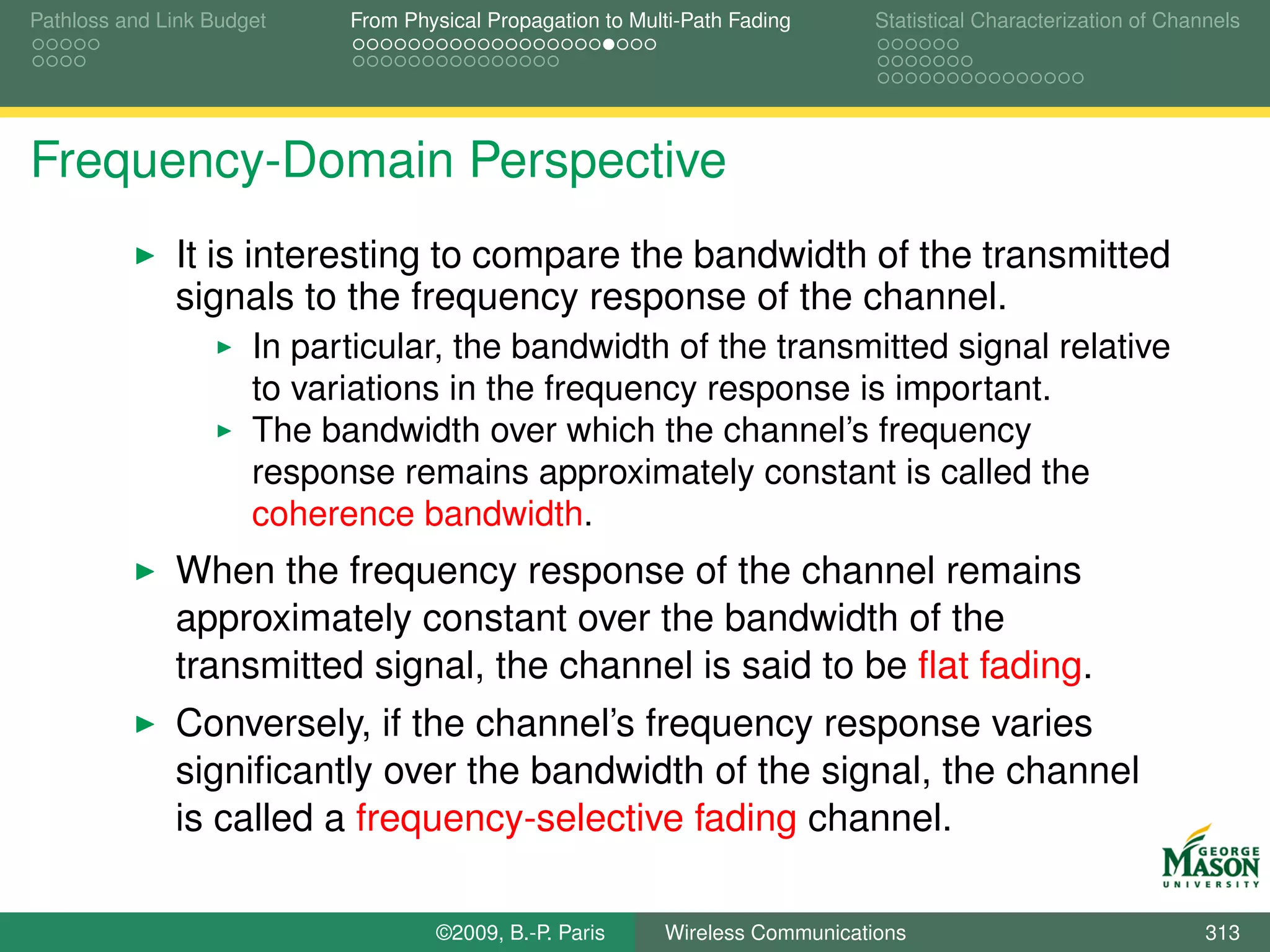 Pathloss and Link Budget    From Physical Propagation to Multi-Path Fading      Statistical Characterization of Channels




Frequency-Domain Perspective
              It is interesting to compare the bandwidth of the transmitted
              signals to the frequency response of the channel.
                      In particular, the bandwidth of the transmitted signal relative
                      to variations in the frequency response is important.
                      The bandwidth over which the channel’s frequency
                      response remains approximately constant is called the
                      coherence bandwidth.
              When the frequency response of the channel remains
              approximately constant over the bandwidth of the
              transmitted signal, the channel is said to be ﬂat fading.
              Conversely, if the channel’s frequency response varies
              signiﬁcantly over the bandwidth of the signal, the channel
              is called a frequency-selective fading channel.

                                    ©2009, B.-P. Paris      Wireless Communications                                 313
 
