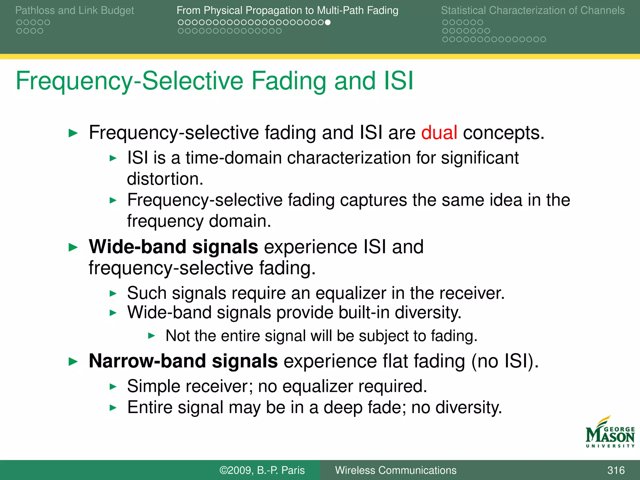 Pathloss and Link Budget    From Physical Propagation to Multi-Path Fading      Statistical Characterization of Channels




Frequency-Selective Fading and ISI
              Frequency-selective fading and ISI are dual concepts.
                      ISI is a time-domain characterization for signiﬁcant
                      distortion.
                      Frequency-selective fading captures the same idea in the
                      frequency domain.
              Wide-band signals experience ISI and
              frequency-selective fading.
                      Such signals require an equalizer in the receiver.
                      Wide-band signals provide built-in diversity.
                           Not the entire signal will be subject to fading.
              Narrow-band signals experience ﬂat fading (no ISI).
                      Simple receiver; no equalizer required.
                      Entire signal may be in a deep fade; no diversity.


                                    ©2009, B.-P. Paris      Wireless Communications                                 316
 