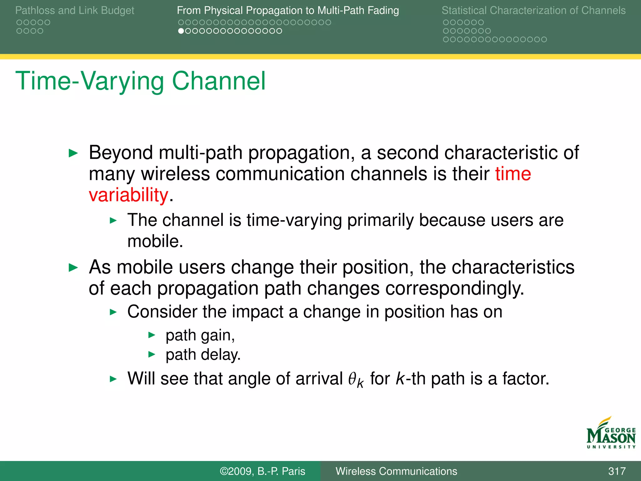 Pathloss and Link Budget     From Physical Propagation to Multi-Path Fading      Statistical Characterization of Channels




Time-Varying Channel

              Beyond multi-path propagation, a second characteristic of
              many wireless communication channels is their time
              variability.
                      The channel is time-varying primarily because users are
                      mobile.
              As mobile users change their position, the characteristics
              of each propagation path changes correspondingly.
                      Consider the impact a change in position has on
                           path gain,
                           path delay.
                      Will see that angle of arrival θk for k -th path is a factor.




                                     ©2009, B.-P. Paris      Wireless Communications                                 317
 