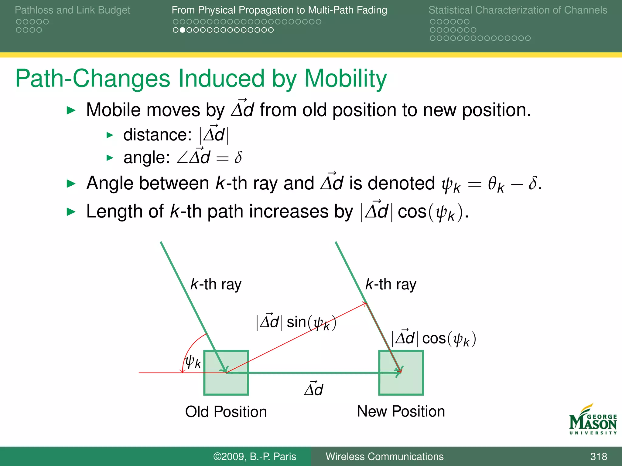 Pathloss and Link Budget   From Physical Propagation to Multi-Path Fading         Statistical Characterization of Channels




Path-Changes Induced by Mobility
              Mobile moves by ∆d from old position to new position.
                  distance: |∆d |
                  angle: ∠∆d = δ
              Angle between k -th ray and ∆d is denoted ψk = θk − δ.
              Length of k -th path increases by |∆d | cos(ψk ).


                              k -th ray                             k -th ray

                                            |∆d | sin(ψk )
                                                                            |∆d | cos(ψk )
                             ψk
                                                        ∆d
                             Old Position                          New Position

                                   ©2009, B.-P. Paris        Wireless Communications                                  318
 