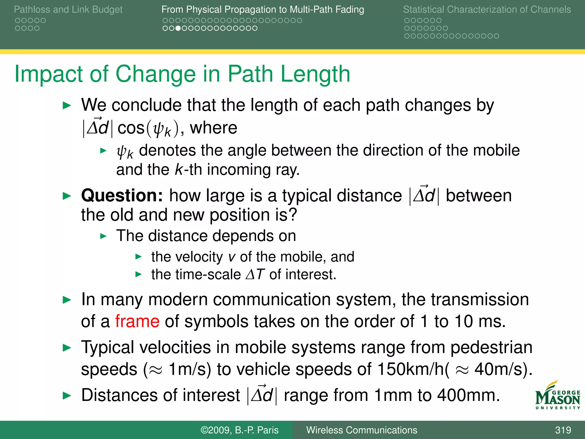 Pathloss and Link Budget    From Physical Propagation to Multi-Path Fading      Statistical Characterization of Channels




Impact of Change in Path Length
              We conclude that the length of each path changes by
              |∆d | cos(ψk ), where
                      ψk denotes the angle between the direction of the mobile
                      and the k -th incoming ray.
              Question: how large is a typical distance |∆d | between
              the old and new position is?
                      The distance depends on
                           the velocity v of the mobile, and
                           the time-scale ∆T of interest.
              In many modern communication system, the transmission
              of a frame of symbols takes on the order of 1 to 10 ms.
              Typical velocities in mobile systems range from pedestrian
              speeds (≈ 1m/s) to vehicle speeds of 150km/h( ≈ 40m/s).
              Distances of interest |∆d | range from 1mm to 400mm.
                                    ©2009, B.-P. Paris      Wireless Communications                                 319
 