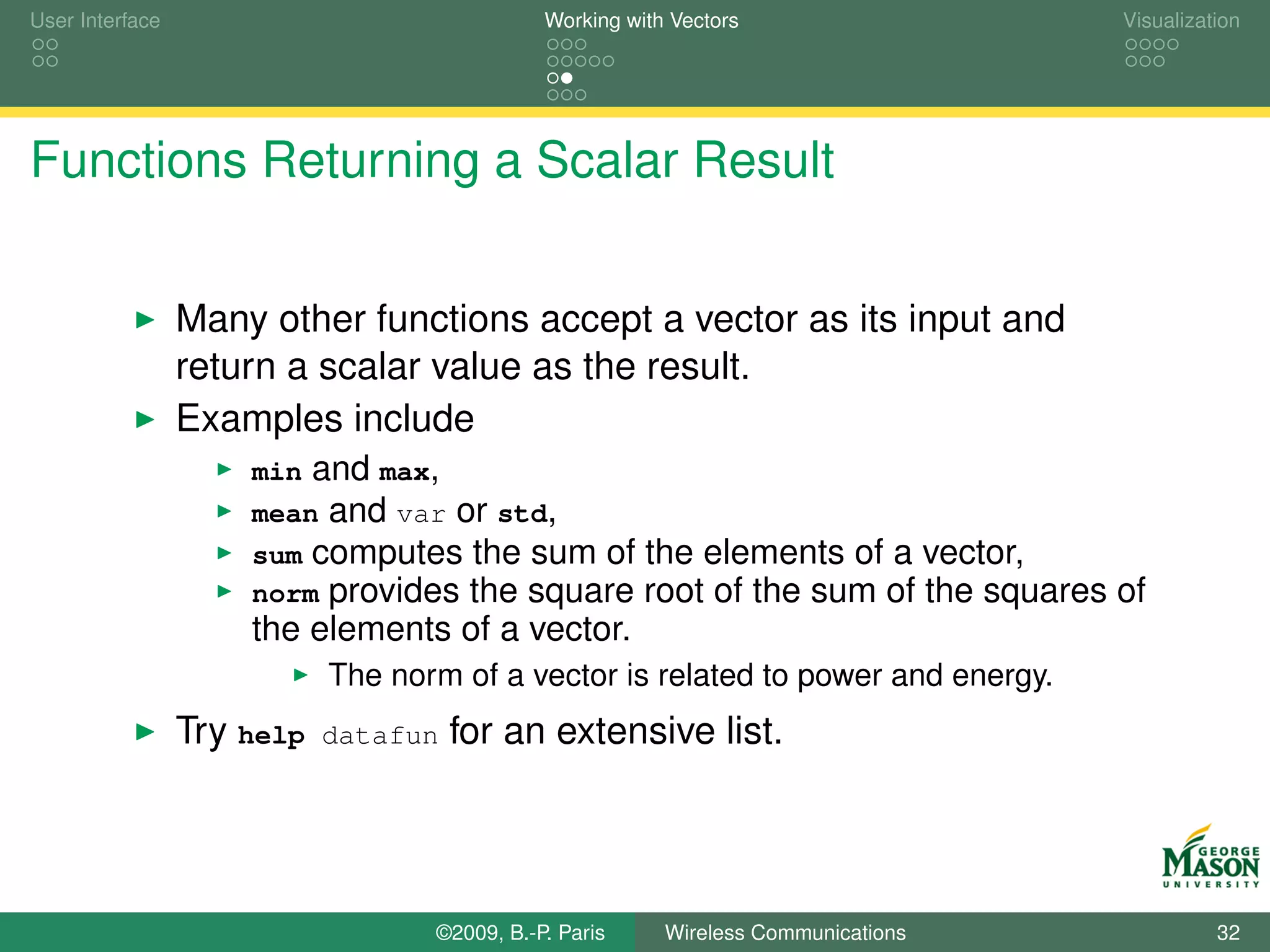 User Interface                                Working with Vectors                     Visualization




Functions Returning a Scalar Result


                 Many other functions accept a vector as its input and
                 return a scalar value as the result.
                 Examples include
                     min and max,
                     mean and var or std,
                     sum computes the sum of            the elements of a vector,
                     norm provides the square           root of the sum of the squares of
                     the elements of a vector.
                            The norm of a vector is related to power and energy.
                 Try help   datafun   for an extensive list.




                                   ©2009, B.-P. Paris     Wireless Communications                32
 