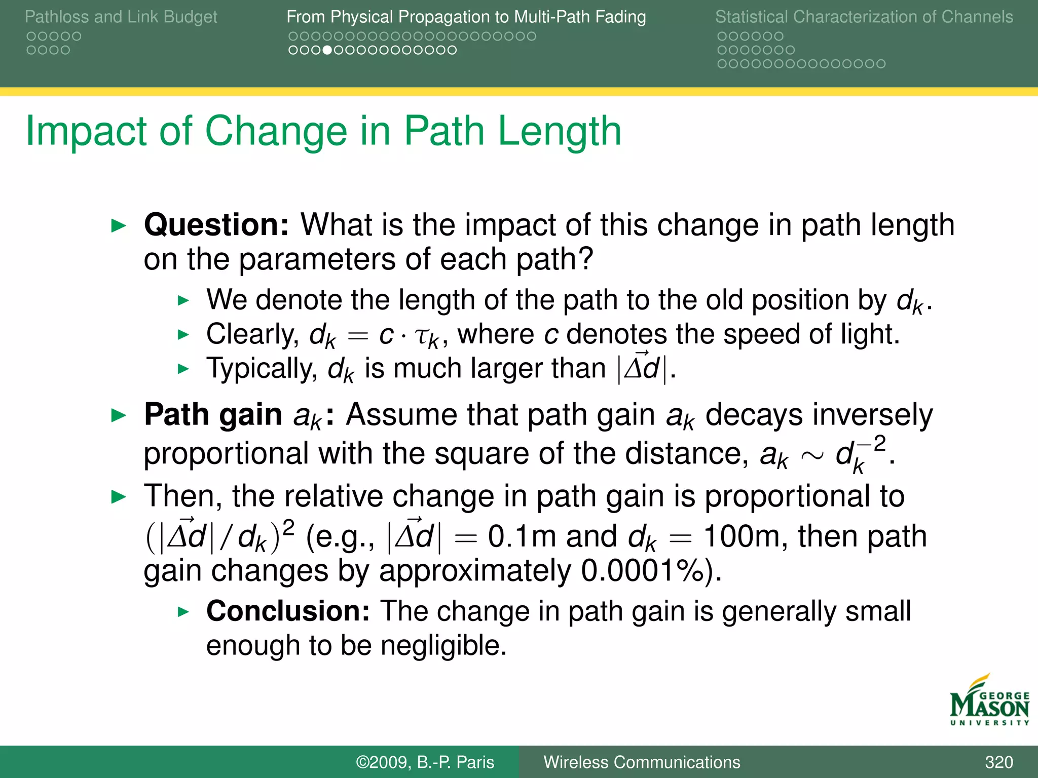 Pathloss and Link Budget    From Physical Propagation to Multi-Path Fading      Statistical Characterization of Channels




Impact of Change in Path Length

              Question: What is the impact of this change in path length
              on the parameters of each path?
                      We denote the length of the path to the old position by dk .
                      Clearly, dk = c · τk , where c denotes the speed of light.
                      Typically, dk is much larger than |∆d |.
              Path gain ak : Assume that path gain ak decays inversely
                                                                  −
              proportional with the square of the distance, ak ∼ dk 2 .
              Then, the relative change in path gain is proportional to
              (|∆d |/dk )2 (e.g., |∆d | = 0.1m and dk = 100m, then path
              gain changes by approximately 0.0001%).
                      Conclusion: The change in path gain is generally small
                      enough to be negligible.


                                    ©2009, B.-P. Paris      Wireless Communications                                 320
 