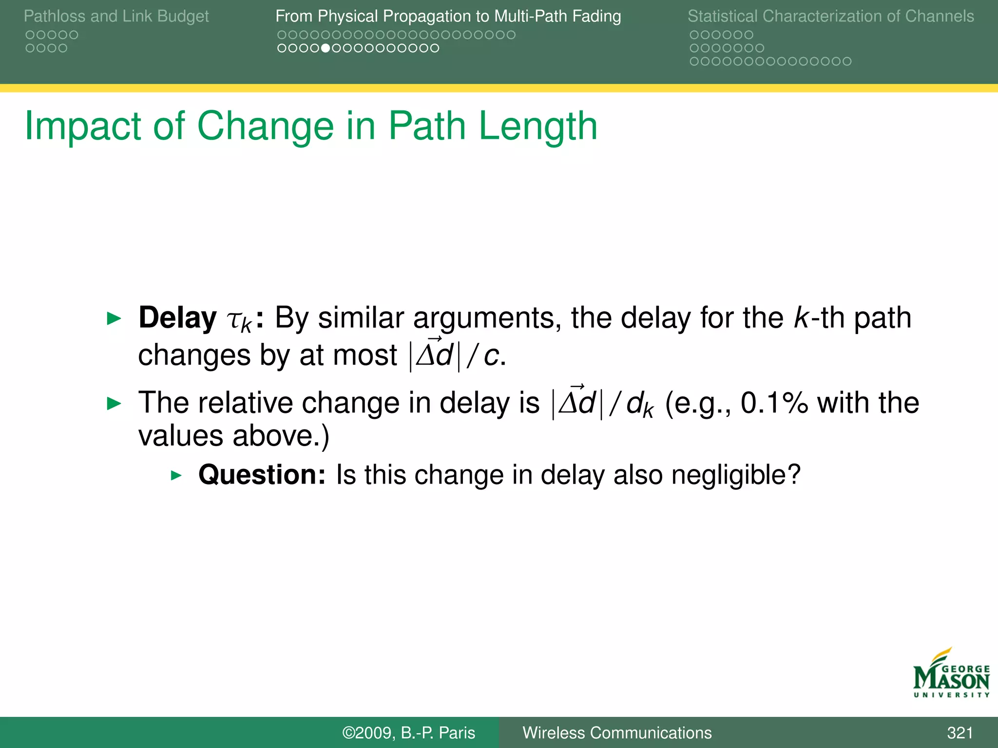 Pathloss and Link Budget    From Physical Propagation to Multi-Path Fading      Statistical Characterization of Channels




Impact of Change in Path Length



              Delay τk : By similar arguments, the delay for the k -th path
              changes by at most |∆d |/c.
              The relative change in delay is |∆d |/dk (e.g., 0.1% with the
              values above.)
                      Question: Is this change in delay also negligible?




                                    ©2009, B.-P. Paris      Wireless Communications                                 321
 