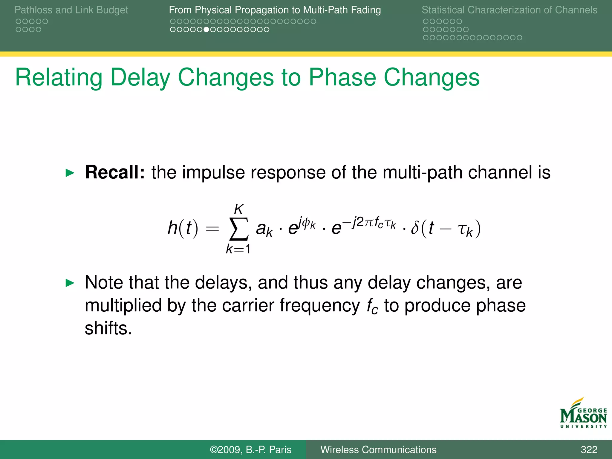 Pathloss and Link Budget   From Physical Propagation to Multi-Path Fading        Statistical Characterization of Channels




Relating Delay Changes to Phase Changes


              Recall: the impulse response of the multi-path channel is
                                        K
                           h (t ) =    ∑ ak · ejφ        k   · e−j2πfc τk · δ(t − τk )
                                       k =1

              Note that the delays, and thus any delay changes, are
              multiplied by the carrier frequency fc to produce phase
              shifts.




                                   ©2009, B.-P. Paris        Wireless Communications                                 322
 