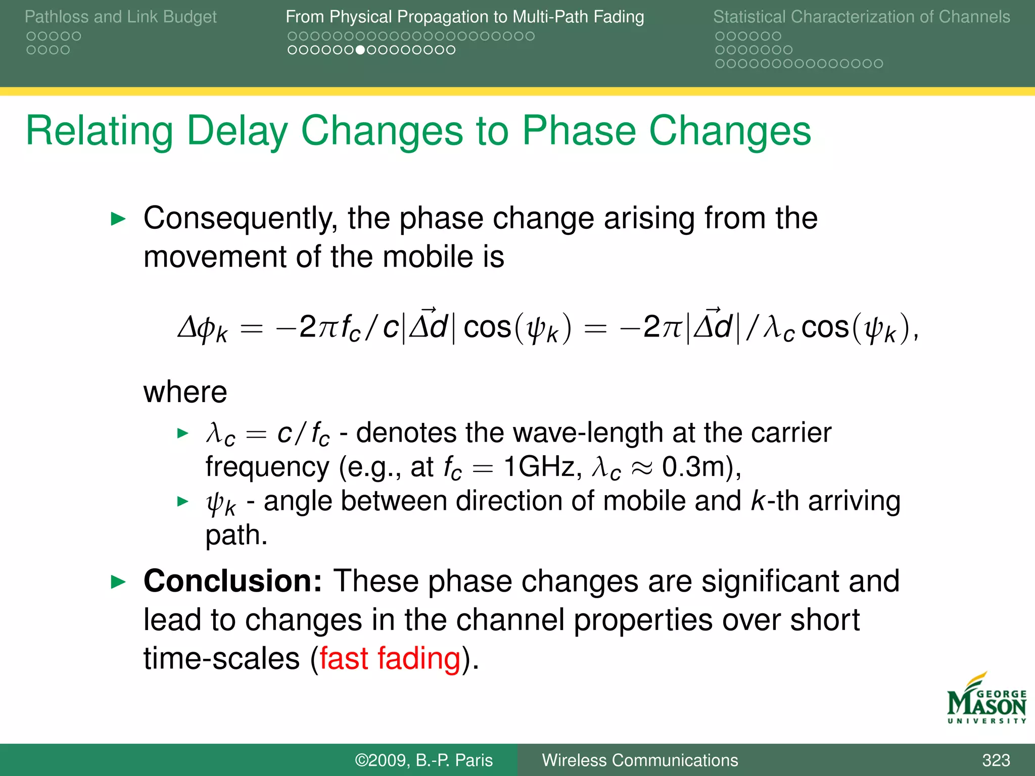 Pathloss and Link Budget    From Physical Propagation to Multi-Path Fading      Statistical Characterization of Channels




Relating Delay Changes to Phase Changes

              Consequently, the phase change arising from the
              movement of the mobile is

                  ∆φk = −2πfc /c |∆d | cos(ψk ) = −2π |∆d |/λc cos(ψk ),

              where
                      λc = c/fc - denotes the wave-length at the carrier
                      frequency (e.g., at fc = 1GHz, λc ≈ 0.3m),
                      ψk - angle between direction of mobile and k -th arriving
                      path.
              Conclusion: These phase changes are signiﬁcant and
              lead to changes in the channel properties over short
              time-scales (fast fading).


                                    ©2009, B.-P. Paris      Wireless Communications                                 323
 