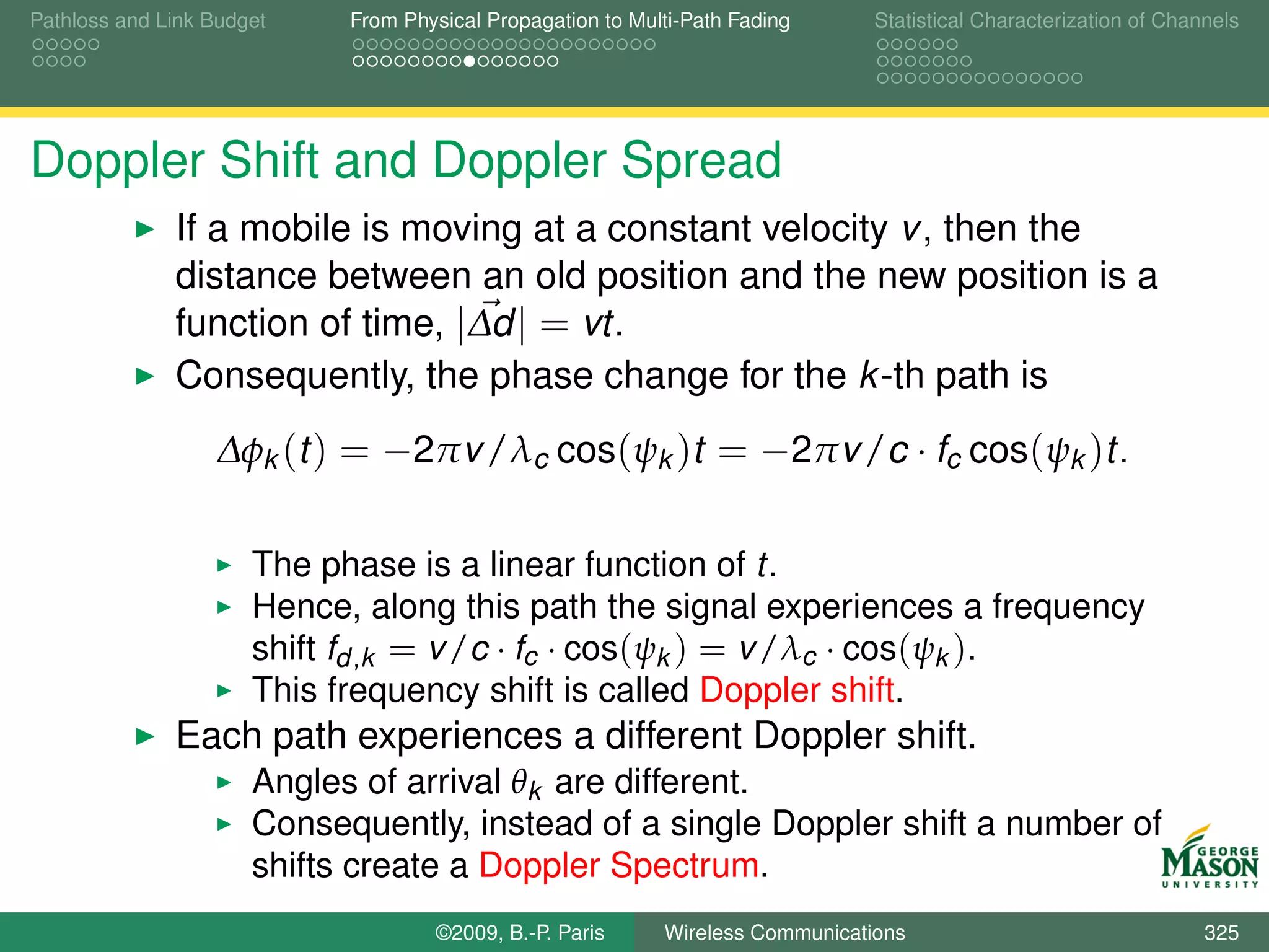 Pathloss and Link Budget    From Physical Propagation to Multi-Path Fading      Statistical Characterization of Channels




Doppler Shift and Doppler Spread
              If a mobile is moving at a constant velocity v , then the
              distance between an old position and the new position is a
              function of time, |∆d | = vt.
              Consequently, the phase change for the k -th path is
                  ∆φk (t ) = −2πv /λc cos(ψk )t = −2πv /c · fc cos(ψk )t.

                      The phase is a linear function of t.
                      Hence, along this path the signal experiences a frequency
                      shift fd ,k = v /c · fc · cos(ψk ) = v /λc · cos(ψk ).
                      This frequency shift is called Doppler shift.
              Each path experiences a different Doppler shift.
                      Angles of arrival θk are different.
                      Consequently, instead of a single Doppler shift a number of
                      shifts create a Doppler Spectrum.
                                    ©2009, B.-P. Paris      Wireless Communications                                 325
 