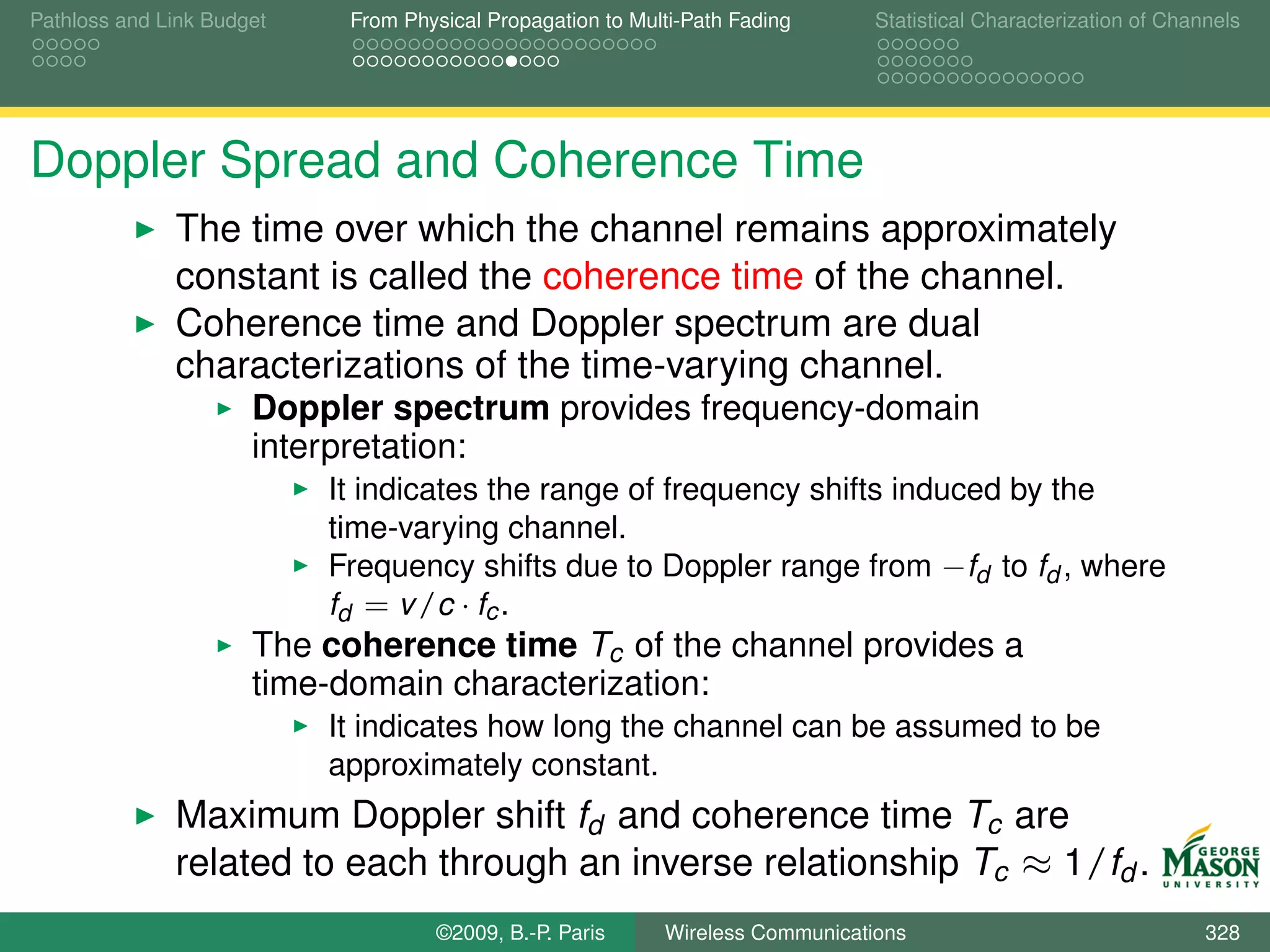 Pathloss and Link Budget    From Physical Propagation to Multi-Path Fading      Statistical Characterization of Channels




Doppler Spread and Coherence Time
              The time over which the channel remains approximately
              constant is called the coherence time of the channel.
              Coherence time and Doppler spectrum are dual
              characterizations of the time-varying channel.
                      Doppler spectrum provides frequency-domain
                      interpretation:
                           It indicates the range of frequency shifts induced by the
                           time-varying channel.
                           Frequency shifts due to Doppler range from −fd to fd , where
                           fd = v /c · fc .
                      The coherence time Tc of the channel provides a
                      time-domain characterization:
                           It indicates how long the channel can be assumed to be
                           approximately constant.
              Maximum Doppler shift fd and coherence time Tc are
              related to each through an inverse relationship Tc ≈ 1/fd .
                                    ©2009, B.-P. Paris      Wireless Communications                                 328
 