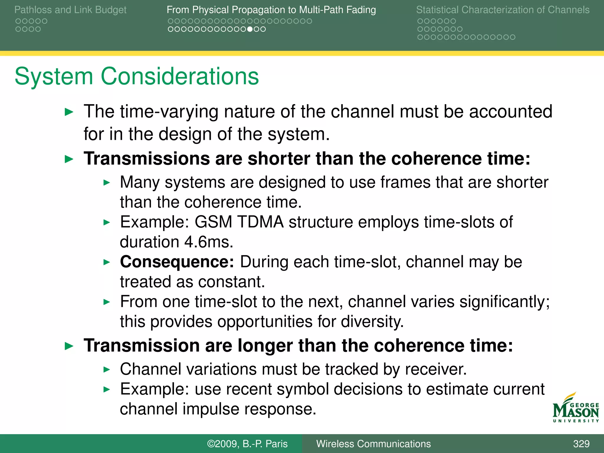 Pathloss and Link Budget    From Physical Propagation to Multi-Path Fading      Statistical Characterization of Channels




System Considerations
              The time-varying nature of the channel must be accounted
              for in the design of the system.
              Transmissions are shorter than the coherence time:
                      Many systems are designed to use frames that are shorter
                      than the coherence time.
                      Example: GSM TDMA structure employs time-slots of
                      duration 4.6ms.
                      Consequence: During each time-slot, channel may be
                      treated as constant.
                      From one time-slot to the next, channel varies signiﬁcantly;
                      this provides opportunities for diversity.
              Transmission are longer than the coherence time:
                      Channel variations must be tracked by receiver.
                      Example: use recent symbol decisions to estimate current
                      channel impulse response.
                                    ©2009, B.-P. Paris      Wireless Communications                                 329
 