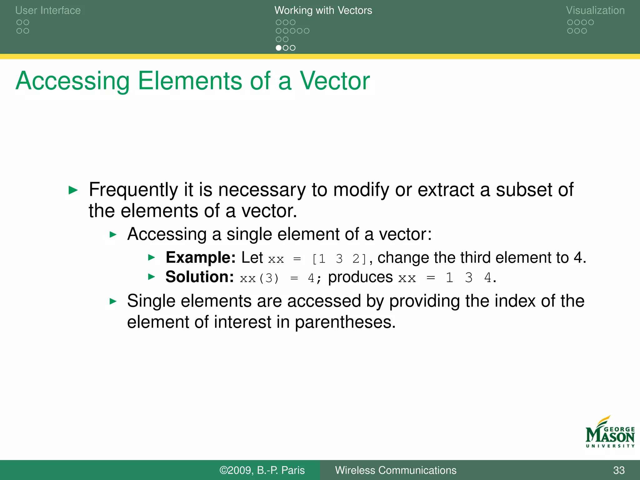 User Interface                              Working with Vectors                  Visualization




Accessing Elements of a Vector



                 Frequently it is necessary to modify or extract a subset of
                 the elements of a vector.
                     Accessing a single element of a vector:
                          Example: Let xx = [1 3 2], change the third element to 4.
                          Solution: xx(3) = 4; produces xx = 1 3 4.
                     Single elements are accessed by providing the index of the
                     element of interest in parentheses.




                                 ©2009, B.-P. Paris     Wireless Communications             33
 