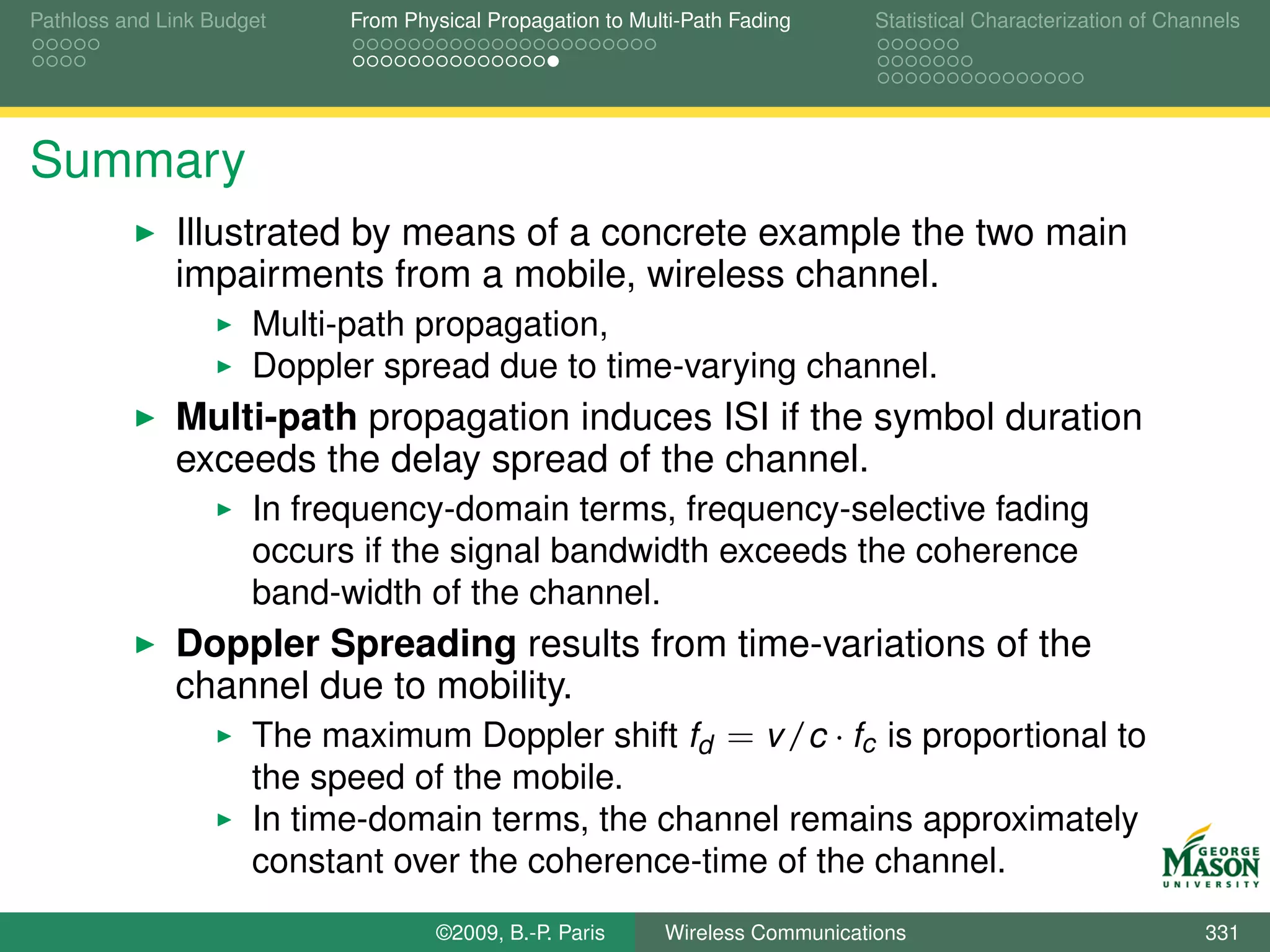Pathloss and Link Budget    From Physical Propagation to Multi-Path Fading      Statistical Characterization of Channels




Summary
              Illustrated by means of a concrete example the two main
              impairments from a mobile, wireless channel.
                      Multi-path propagation,
                      Doppler spread due to time-varying channel.
              Multi-path propagation induces ISI if the symbol duration
              exceeds the delay spread of the channel.
                      In frequency-domain terms, frequency-selective fading
                      occurs if the signal bandwidth exceeds the coherence
                      band-width of the channel.
              Doppler Spreading results from time-variations of the
              channel due to mobility.
                  The maximum Doppler shift fd = v /c · fc is proportional to
                      the speed of the mobile.
                      In time-domain terms, the channel remains approximately
                      constant over the coherence-time of the channel.
                                    ©2009, B.-P. Paris      Wireless Communications                                 331
 
