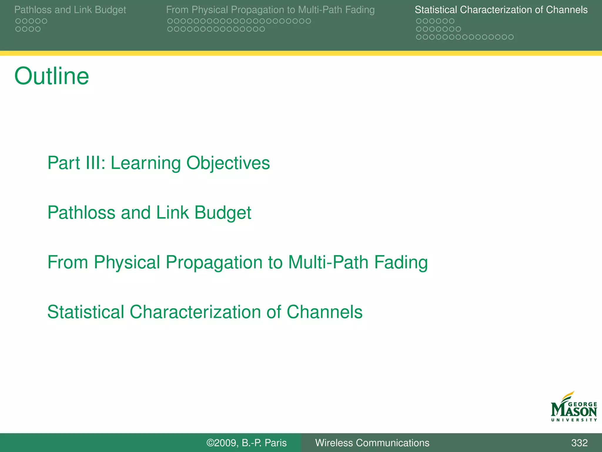Pathloss and Link Budget   From Physical Propagation to Multi-Path Fading      Statistical Characterization of Channels




Outline


       Part III: Learning Objectives

       Pathloss and Link Budget

       From Physical Propagation to Multi-Path Fading

       Statistical Characterization of Channels




                                   ©2009, B.-P. Paris      Wireless Communications                                 332
 