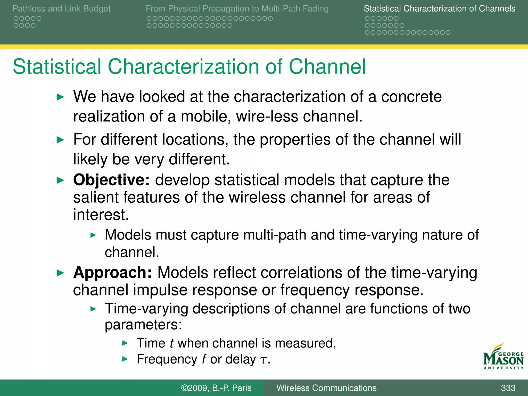 Pathloss and Link Budget    From Physical Propagation to Multi-Path Fading      Statistical Characterization of Channels




Statistical Characterization of Channel
              We have looked at the characterization of a concrete
              realization of a mobile, wire-less channel.
              For different locations, the properties of the channel will
              likely be very different.
              Objective: develop statistical models that capture the
              salient features of the wireless channel for areas of
              interest.
                      Models must capture multi-path and time-varying nature of
                      channel.
              Approach: Models reﬂect correlations of the time-varying
              channel impulse response or frequency response.
                      Time-varying descriptions of channel are functions of two
                      parameters:
                           Time t when channel is measured,
                           Frequency f or delay τ.

                                    ©2009, B.-P. Paris      Wireless Communications                                 333
 