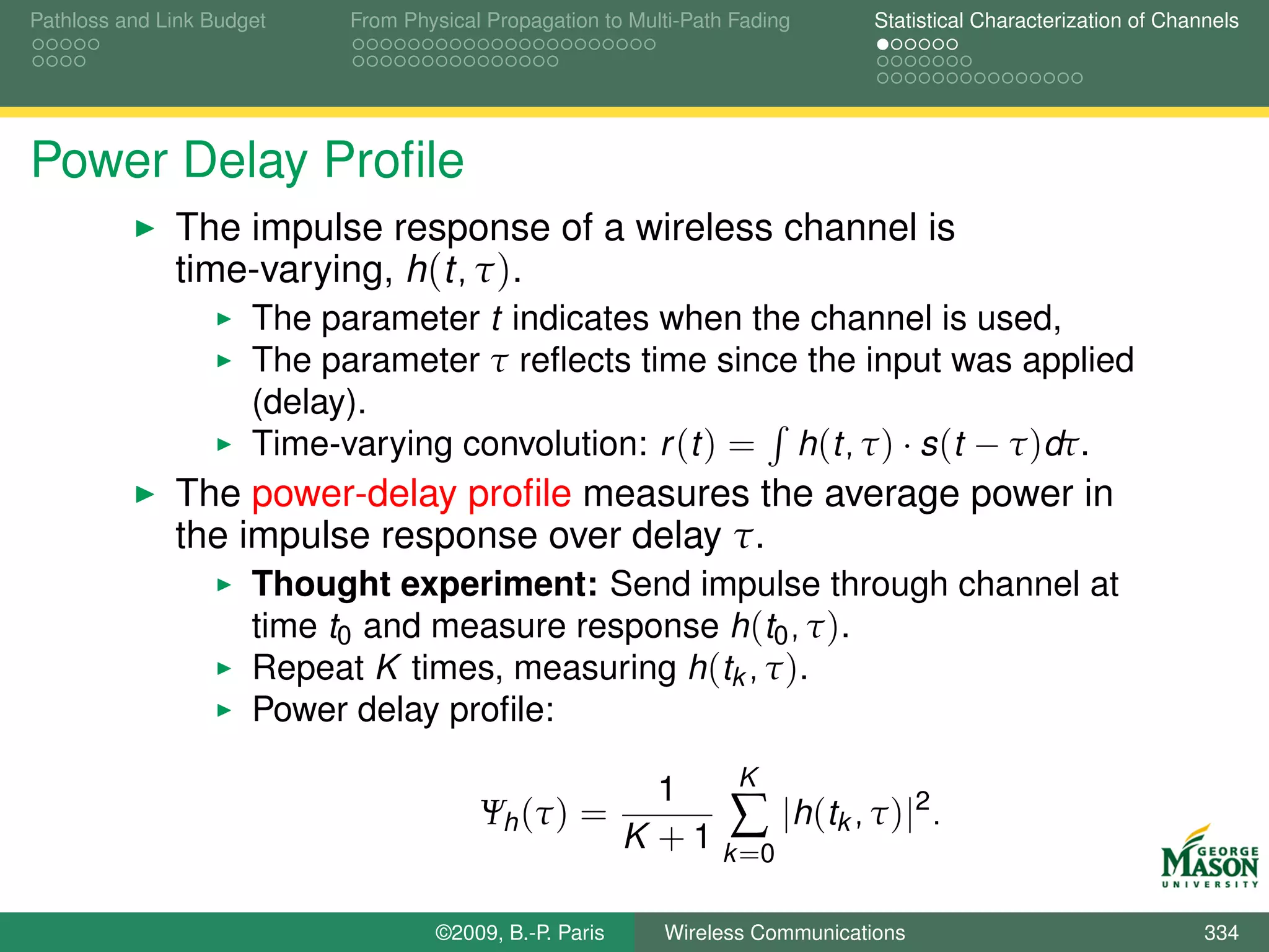 Pathloss and Link Budget    From Physical Propagation to Multi-Path Fading      Statistical Characterization of Channels




Power Delay Proﬁle
              The impulse response of a wireless channel is
              time-varying, h(t, τ ).
                      The parameter t indicates when the channel is used,
                      The parameter τ reﬂects time since the input was applied
                      (delay).
                      Time-varying convolution: r (t ) = h(t, τ ) · s (t − τ )dτ.
              The power-delay proﬁle measures the average power in
              the impulse response over delay τ.
                      Thought experiment: Send impulse through channel at
                      time t0 and measure response h(t0 , τ ).
                      Repeat K times, measuring h(tk , τ ).
                      Power delay proﬁle:
                                                                 K
                                                           1
                                         Ψh (τ ) =              ∑ |h(tk , τ )|2 .
                                                         K + 1 k =0

                                    ©2009, B.-P. Paris      Wireless Communications                                 334
 
