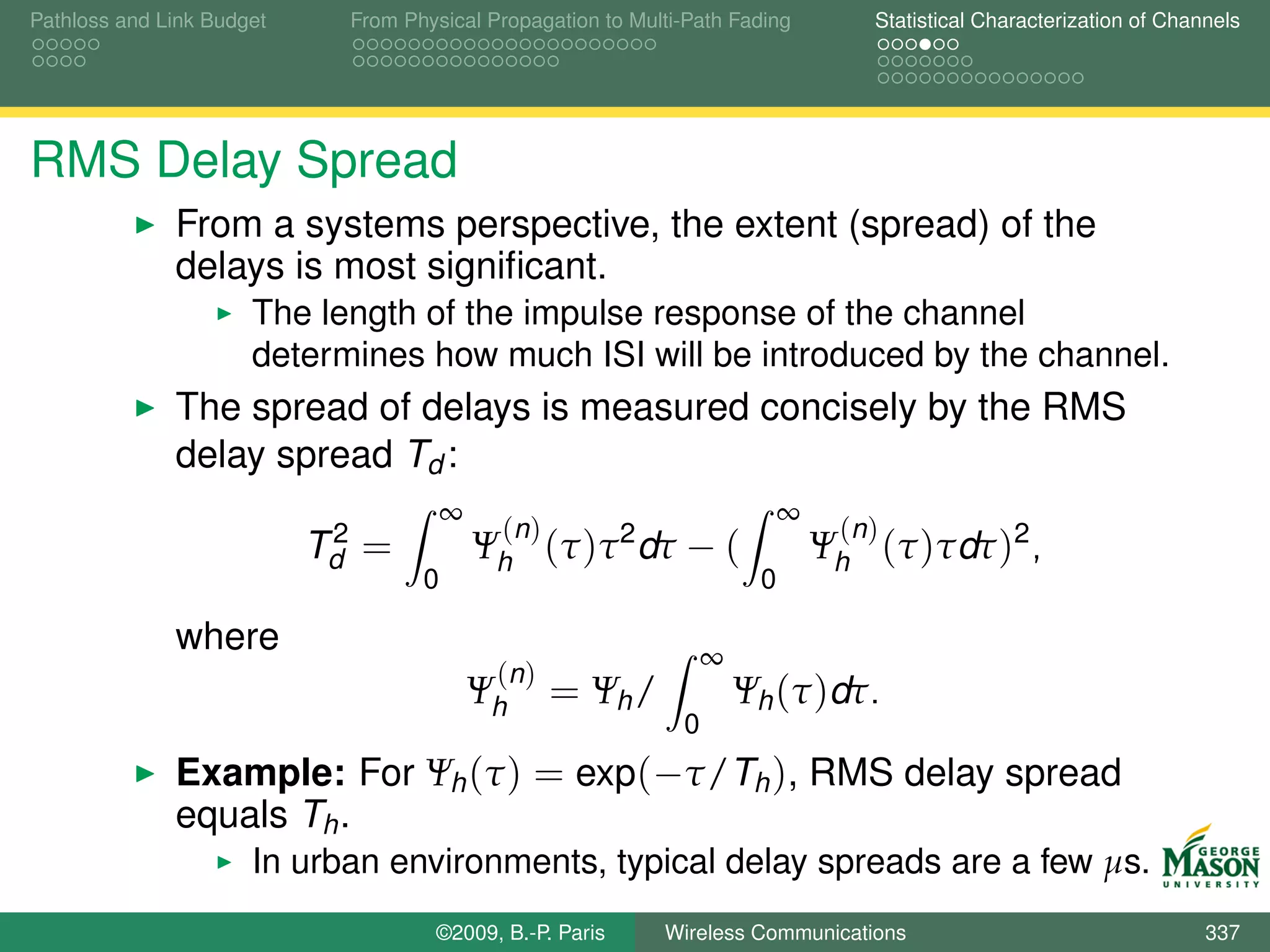 Pathloss and Link Budget     From Physical Propagation to Multi-Path Fading         Statistical Characterization of Channels




RMS Delay Spread
              From a systems perspective, the extent (spread) of the
              delays is most signiﬁcant.
                      The length of the impulse response of the channel
                      determines how much ISI will be introduced by the channel.
              The spread of delays is measured concisely by the RMS
              delay spread Td :
                                        ∞                                   ∞
                            2                (n )                                (n )
                           Td =             Ψh (τ )τ 2 dτ − (                   Ψh (τ )τdτ )2 ,
                                    0                                   0

              where                                                ∞
                                             (n )
                                            Ψh      = Ψh /             Ψh (τ )dτ.
                                                               0
              Example: For Ψh (τ ) = exp(−τ/Th ), RMS delay spread
              equals Th .
                      In urban environments, typical delay spreads are a few µs.
                                     ©2009, B.-P. Paris      Wireless Communications                                    337
 