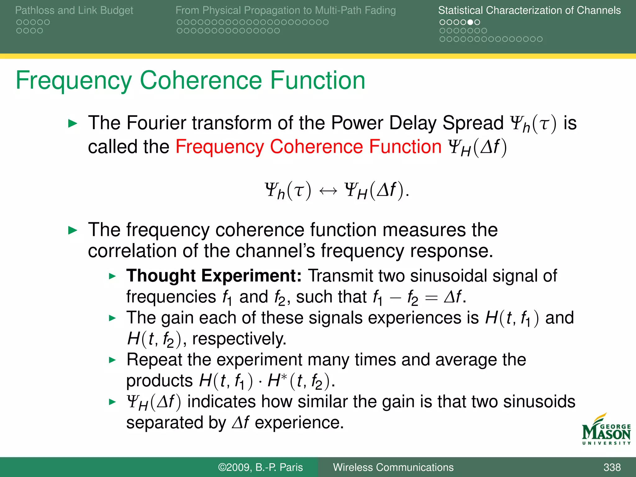 Pathloss and Link Budget    From Physical Propagation to Multi-Path Fading      Statistical Characterization of Channels




Frequency Coherence Function
              The Fourier transform of the Power Delay Spread Ψh (τ ) is
              called the Frequency Coherence Function ΨH (∆f )

                                              Ψh (τ ) ↔ ΨH (∆f ).

              The frequency coherence function measures the
              correlation of the channel’s frequency response.
                      Thought Experiment: Transmit two sinusoidal signal of
                      frequencies f1 and f2 , such that f1 − f2 = ∆f .
                      The gain each of these signals experiences is H (t, f1 ) and
                      H (t, f2 ), respectively.
                      Repeat the experiment many times and average the
                      products H (t, f1 ) · H ∗ (t, f2 ).
                      ΨH (∆f ) indicates how similar the gain is that two sinusoids
                      separated by ∆f experience.

                                    ©2009, B.-P. Paris      Wireless Communications                                 338
 