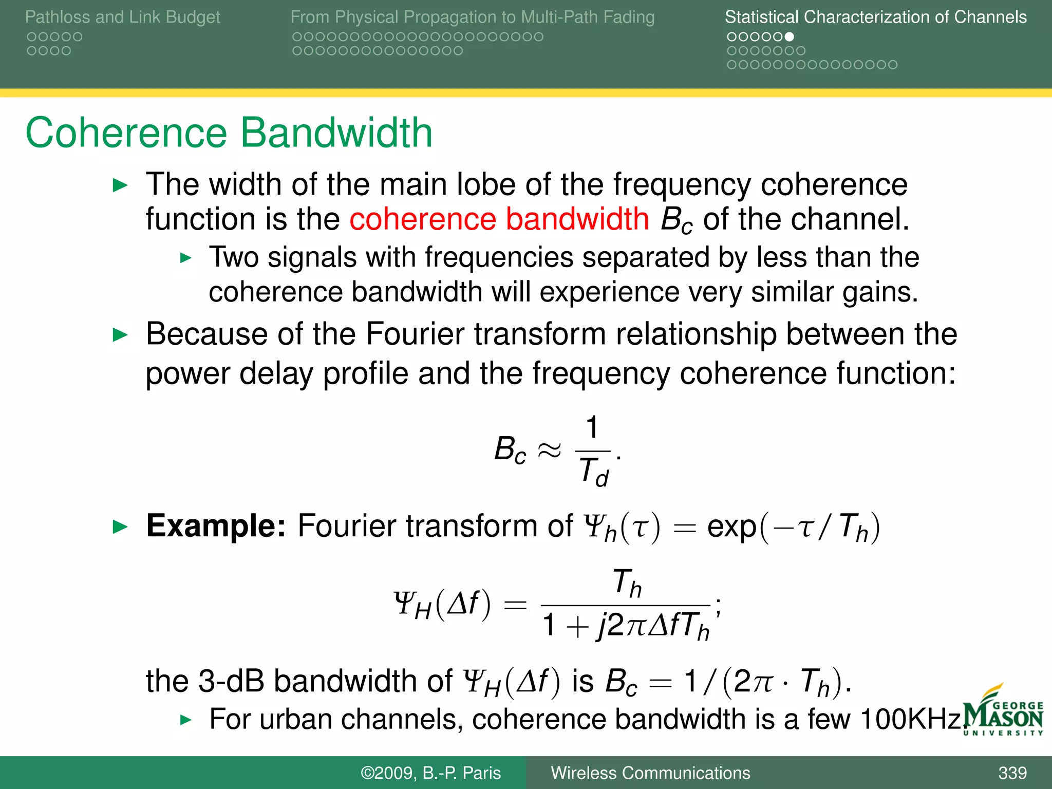 Pathloss and Link Budget    From Physical Propagation to Multi-Path Fading      Statistical Characterization of Channels




Coherence Bandwidth
              The width of the main lobe of the frequency coherence
              function is the coherence bandwidth Bc of the channel.
                      Two signals with frequencies separated by less than the
                      coherence bandwidth will experience very similar gains.
              Because of the Fourier transform relationship between the
              power delay proﬁle and the frequency coherence function:
                                                               1
                                                     Bc ≈         .
                                                               Td
              Example: Fourier transform of Ψh (τ ) = exp(−τ/Th )
                                                                Th
                                        ΨH (∆f ) =                     ;
                                                           1 + j2π∆fTh
              the 3-dB bandwidth of ΨH (∆f ) is Bc = 1/(2π · Th ).
                      For urban channels, coherence bandwidth is a few 100KHz.
                                    ©2009, B.-P. Paris      Wireless Communications                                 339
 
